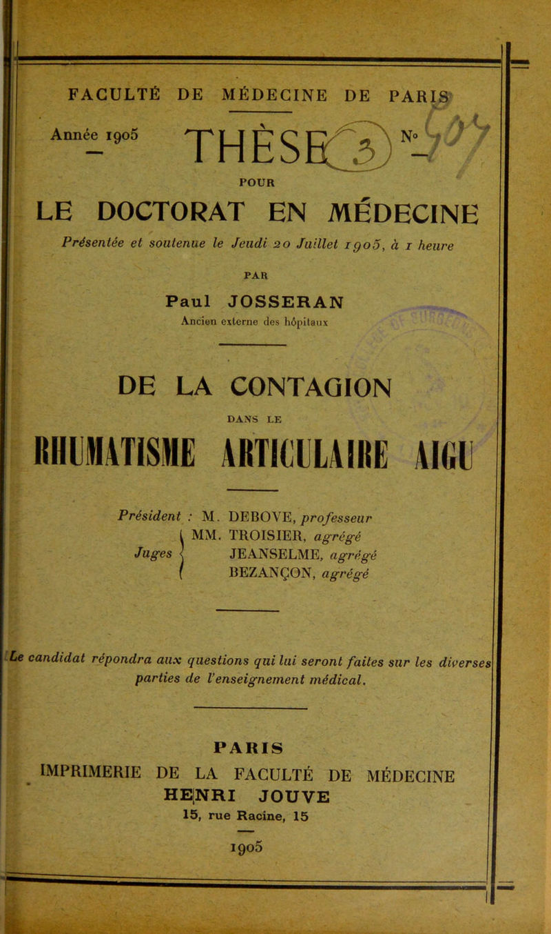 Année 1905 ' N° A/L ✓ POUR LE DOCTORAT EN MÉDECINE Présentée et soutenue le Jeudi 20 Juillet igoo, à 1 heure PAR Paul JOSSERAN Ancien externe des hôpitaux DE LA CONTAGION DANS LE RHUMATISME ARTICULAIRE AIGU Président : M. DEBOVE, professeur MM. TROISIER, agrégé Juges <J JE ANSELME, agrégé BEZANÇON, agrégé Le candidat répondra aux questions qui lui seront faites sur les diverses parties de l’enseignement médical. PARIS IMPRIMERIE DE LA FACULTÉ DE MÉDECINE HE[NRI JOUVE
