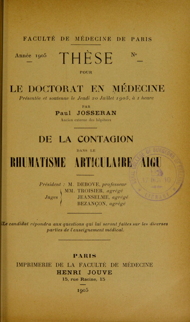 Année 1905 THÈSE POUR LE DOCTORAT EN MÉDECINE Présentée et soutenue le Jeudi 20 Juillet igo5, à 1 heure PAR Paul JOSSERAN Ancien externe des hôpitaux DE LA CONTAGION DANS LE Président: M. DEBOVE, professeur t MM. TROISIER, agrégé Juges -, JE ANSE LME, agrégé [ B E Z AN Ç O N, agrégé ILe candidat répondra aux questions qui lui seront faites sur les diverses parties de Venseignement médical. PARIS IMPRIMERIE DE LA FACULTÉ DE MÉDECINE HENRI JOUVE