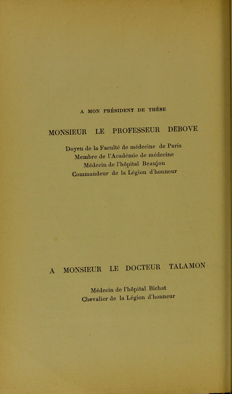 A MON PRÉSIDENT DE THÈSE MONSIEUR LE PROFESSEUR DEBOVE Doyen de la Facilité de médecine de Paris Membre de l’Académie de médecine Médecin de l’hôpital Beaujon Commandeur de la Légion d honneur A MONSIEUR LE DOCTEUR TALAMON Médecin de l’hôpital Bichat Chevalier de la Légion d’honneur