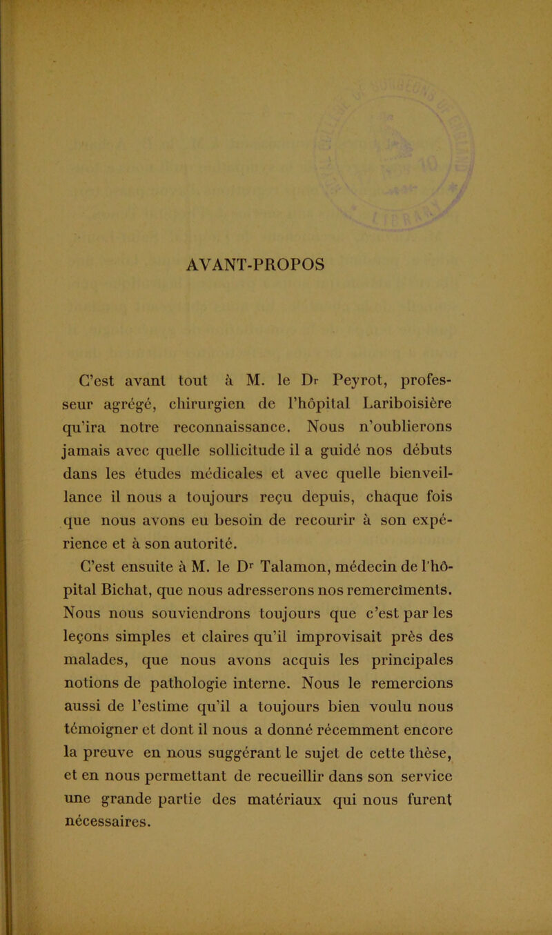AVANT-PROPOS C’est avant tout à M. le Dr Peyrot, profes- seur agrégé, chirurgien de l’hôpital Lariboisière qu’ira notre reconnaissance. Nous n’oublierons jamais avec quelle sollicitude il a guidé nos débuts dans les études médicales et avec quelle bienveil- lance il nous a toujours reçu depuis, chaque fois que nous avons eu besoin de recourir à son expé- rience et à son autorité. C’est ensuite à M. le Dr Talamon, médecin de l’hô- pital Bichat, que nous adresserons nos remercîments. Nous nous souviendrons toujours que c’est par les leçons simples et claires qu’il improvisait près des malades, que nous avons acquis les principales notions de pathologie interne. Nous le remercions aussi de l’estime qu’il a toujours bien voulu nous témoigner et dont il nous a donné récemment encore la preuve en nous suggérant le sujet de cette thèse, et en nous permettant de recueillir dans son service une grande partie des matériaux qui nous furent nécessaires.