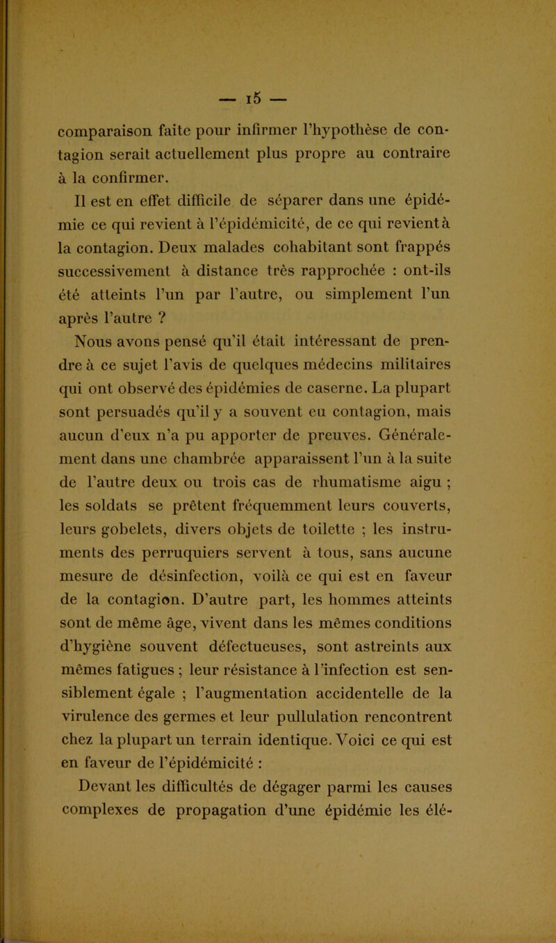 comparaison faite pour infirmer l’hypothèse de con- tagion serait actuellement plus propre au contraire à la confirmer. Il est en effet, difficile de séparer dans une épidé- mie ce qui revient à l’épidémicité, de ce qui revient à la contagion. Deux malades cohabitant sont frappés successivement à distance très rapprochée : ont-ils été atteints l’un par l’autre, ou simplement l’un après l’autre ? Nous avons pensé qu’il était intéressant de pren- dre à ce sujet l’avis de quelques médecins militaires qui ont observé des épidémies de caserne. La plupart sont persuadés qu’il y a souvent eu contagion, mais aucun d’eux n’a pu apporter de preuves. Générale- ment dans une chambrée apparaissent l’un à la suite de l’autre deux ou trois cas de rhumatisme aigu ; les soldats se prêtent fréquemment leurs couverts, leurs gobelets, divers objets de toilette ; les instru- ments des perruquiers servent à tous, sans aucune mesure de désinfection, voilà ce qui est en faveur de la contagion. D’autre part, les hommes atteints sont de même âge, vivent dans les mêmes conditions d’hygiène souvent défectueuses, sont astreints aux mêmes fatigues ; leur résistance à l’infection est sen- siblement égale ; l’augmentation accidentelle de la virulence des germes et leur pullulation rencontrent chez la plupart un terrain identique. Voici ce qui est en faveur de l’épidémicité : Devant les difficultés de dégager parmi les causes complexes de propagation d’une épidémie les élé-