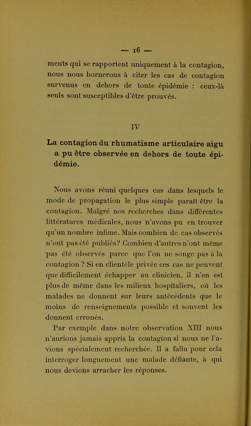 ments qui se rapportent uniquement à la contagion, nous nous bornerons à citer les cas de contagion survenus en dehors de toute épidémie : ceux-là seuls sont susceptibles d’être prouvés. IV La contagion du rhumatisme articulaire aigu a pu être observée en dehors de toute épi- démie. Nous avons réuni quelques cas dans lesquels le mode de propagation le plus simple paraît être la contagion. Malgré nos recherches dans différentes littératures médicales, nous n’avons pu en trouver qu’un nombre infime. Mais combien de cas observés n’ont pas été publiés? Combien d’autres n’ont même pas été observés parce que l’on ne songe pas à la contagion ? Si en clientèle privée ces cas ne peuvent que difficilement échapper au clinicien, il n’en est plus de même dans les milieux hospitaliers, où les malades ne donnent sur leurs antécédents que le moins de renseignements possible et souvent les donnent erronés. Par exemple dans notre observation XIII nous n’aurions jamais appris la contagion si nous ne l’a- vions spécialement recherchée. Il a fallu pour cela interroger longuement une malade défiante, à qui nous devions arracher les réponses.