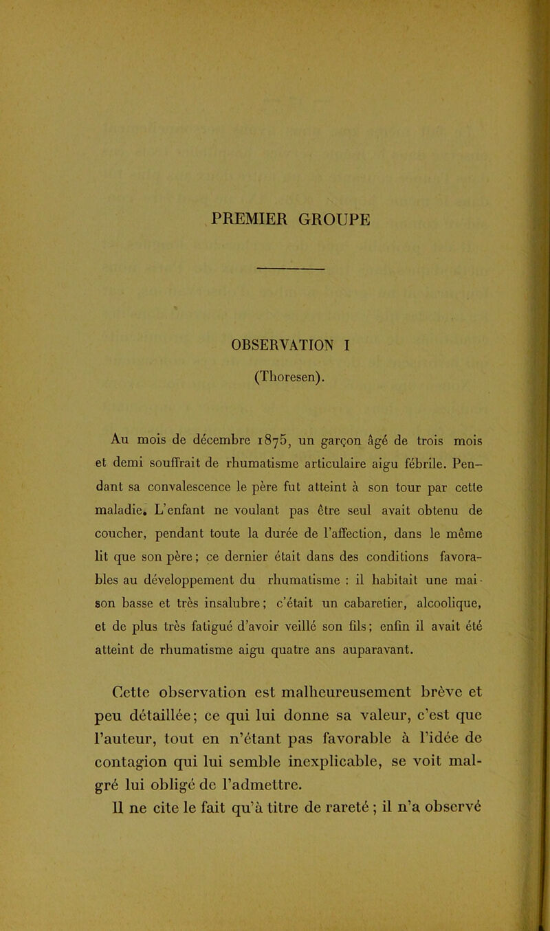 PREMIER GROUPE OBSERVATION I (Thoresen). Au mois de décembre 187b, un garçon âgé de trois mois et demi souffrait de rhumatisme articulaire aigu fébrile. Pen- dant sa convalescence le père fut atteint à son tour par cette maladie. L’enfant ne voulant pas être seul avait obtenu de coucher, pendant toute la durée de l’affection, dans le même lit que son père ; ce dernier était dans des conditions favora- bles au développement du rhumatisme : il habitait une mai- son basse et très insalubre ; c’était un cabaretier, alcoolique, et de plus très fatigué d’avoir veillé son fils ; enfin il avait été atteint de rhumatisme aigu quatre ans auparavant. Cette observation est malheureusement brève et peu détaillée; ce qui lui donne sa valeur, c’est que l’auteur, tout en n’étant pas favorable à l’idée de contagion qui lui semble inexplicable, se voit mal- gré lui obligé de l’admettre.