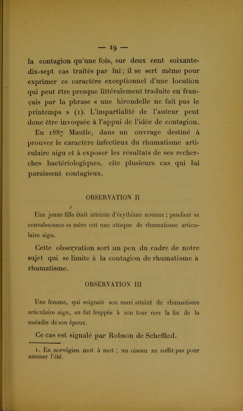 la contagion qu'une fois, sur deux cent soixante- dix-sept cas traités par lui ; il se sert même pour exprimer ce caractère exceptionnel d’une locution qui peut être presque littéralement traduite en fran- çais par la phrase « une hirondelle ne fait pas le printemps » (i). L’impartialité de l’auteur peut donc être invoquée à l’appui de l’idée de contagion. En 1887 Mautle, dans un ouvrage destiné à prouver le caractère infectieux du rhumatisme arti- culaire aigu et à exposer les résultats de ses recher- ches bactériologiques, cite plusieurs cas qui lui paraissent contagieux. OBSERVATION II Une jeune fille était atteinte d’érythème noueux ; pendant sa convalescence sa mère eut une attaque de rhumatisme articu- laire aigu. Cette observation sort un peu du cadre de notre sujet qui se limite à la contagion de rhumatisme à rhumatisme. OBSERVATION III Une femme, qui soignait son mari atteint de rhumatisme articulaire aigu, en fut frappée à son tour vers la fin de la maladie de son époux. Ce cas est signalé par Robson de Schelïied. 1. En norvégien mot à mot : un oiseau ne suffit pas pour amener l’été.