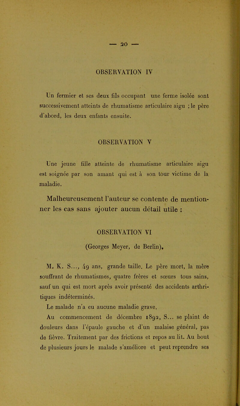 En fermier et ses deux fils occupant une ferme isolée sont successivement atteints de rhumatisme articulaire aigu ; le père d’abord, les deux enfants ensuite. OBSERVATION V Une jeune fille atteinte de rhumatisme articulaire aigu est soignée par son amant qui est à son tour victime de la maladie. Malheureusement l’auteur se contente de mention- ner les cas sans ajouter aucun détail utile : OBSERVATION VI (Georges Meyer, de Berlin). M. K. S..., 4g ans, grande taille. Le père mort, la mère souffrant de rhumatismes, quatre frères et sœurs tous sains, sauf un qui est mort après avoir présenté des accidents arthri- tiques indéterminés. Le malade n’a eu aucune maladie grave. Au commencement de décembre 189:1, S... se plaint de douleurs dans l’épaule gauche et d’un malaise général, pas de fièvre. Traitement par des frictions et repos au lit. Au bout de plusieurs jours le malade s’améliore et peut reprendre ses