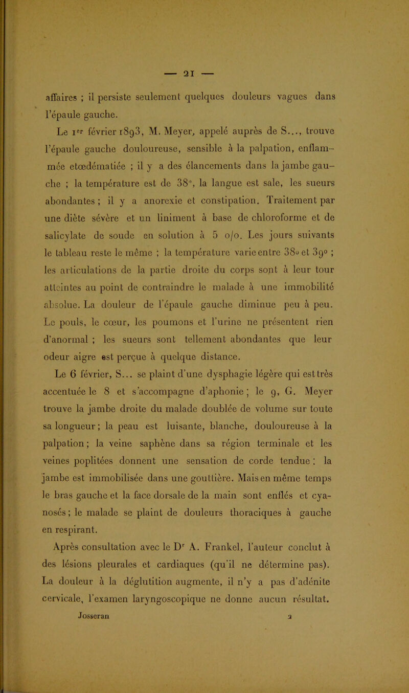 affaires ; il persiste seulement quelques douleurs vagues dans l’épaule gauche. Le ier février r8g3, M. Meyer, appelé auprès de S..., trouve l’épaule gauche douloureuse, sensible à la palpation, enflam- mée etœdématiée ; il y a des élancements dans la jambe gau- che ; la température est de 38°, la langue est sale, les sueurs abondantes ; il y a anorexie et constipation. Traitement par une diète sévère et un Uniment à base de chloroforme et de salicylate de soude en solution à 5 o/o. Les jours suivants le tableau reste le même ; la température varieentre 38uet 3g° ; les articulations de la partie droite du corps sont à leur tour atteintes au point de contraindre le malade à une immobilité absolue. La douleur de l’épaule gauche diminue peu à peu. Le pouls, le cœur, les poumons et l’urine ne présentent rien d’anormal ; les sueurs sont tellement abondantes que leur odeur aigre est perçue à quelque distance. Le 6 février, S... se plaint d’une dysphagie légère qui est très accentuée le 8 et s’accompagne d’aphonie; le 9, G. Meyer trouve la jambe droite du malade doublée de volume sur toute sa longueur; la peau est luisante, blanche, douloureuse à la palpation; la veine saphène dans sa région terminale et les veines poplitées donnent une sensation de corde tendue : la jambe est immobilisée dans une gouttière. Maisenmême temps le bras gauche et la face dorsale de la main sont enflés et cya- nosés ; le malade se plaint de douleurs thoraciques à gauche en respirant. Après consultation avec le Dr A. Frankel, l’auteur conclut à des lésions pleurales et cardiaques (qu’il ne détermine pas). La douleur à la déglutition augmente, il n’y a pas d’adénite cervicale, l’examen laryngoscopique ne donne aucun résultat. Josscran 2