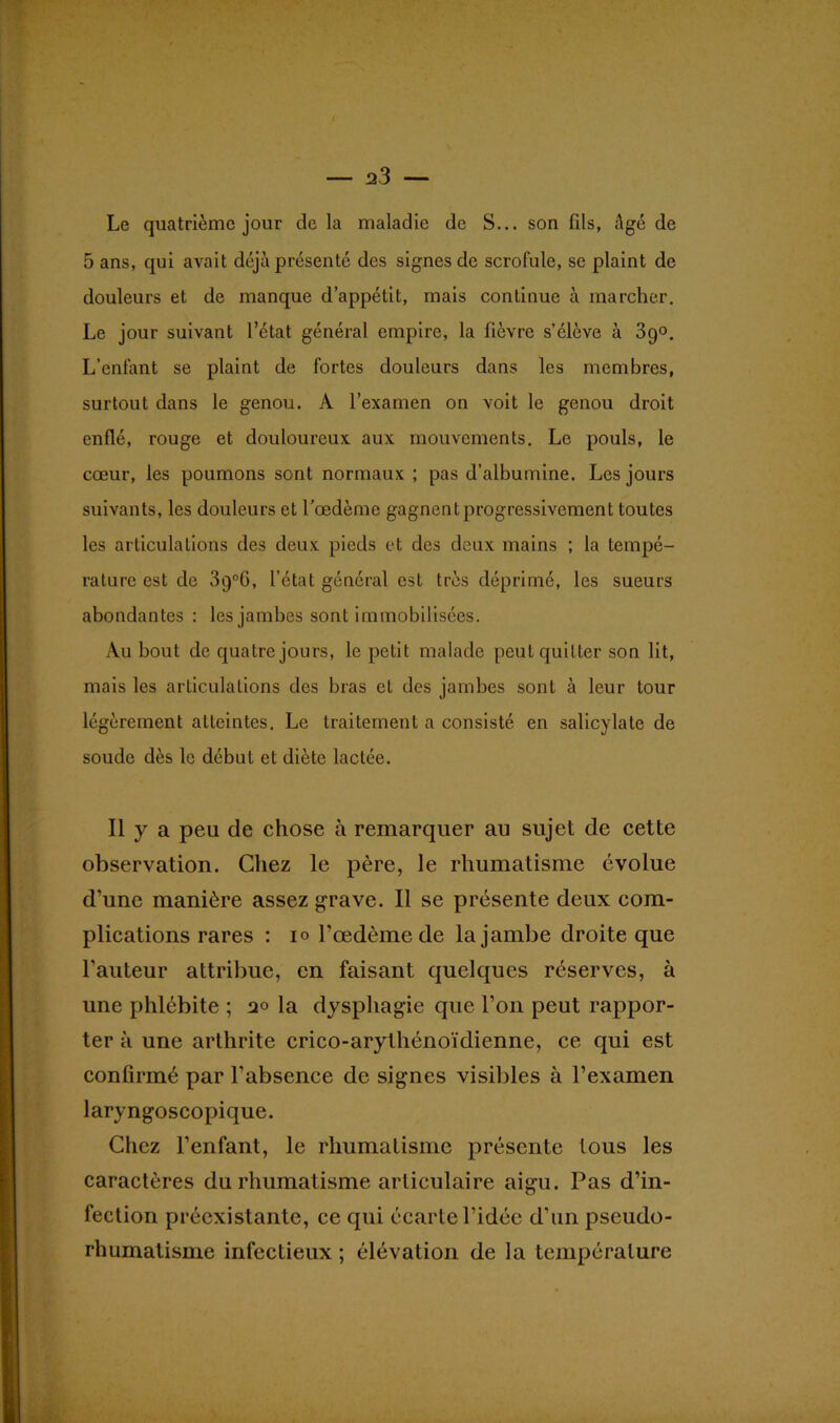 Le quatrième jour de la maladie de S... son fils, âgé de 5 ans, qui avait déjà présenté des signes de scrofule, se plaint de douleurs et de manque d’appétit, mais continue à marcher. Le jour suivant l’état général empire, la fièvre s’élève à 39°. L’enfant se plaint de fortes douleurs dans les membres, surtout dans le genou. A l’examen on voit le genou droit enflé, rouge et douloureux aux mouvements. Le pouls, le cœur, les poumons sont normaux ; pas d’albumine. Les jours suivants, les douleurs et l’œdème gagnent progressivement toutes les articulations des deux pieds et des deux mains ; la tempé- rature est de 3q°6, l’état général est très déprimé, les sueurs abondantes : les jambes sont immobilisées. Au bout de quatre jours, le petit malade peut quitter son lit, mais les articulations des bras et des jambes sont à leur tour légèrement atteintes. Le traitement a consisté en salicylate de soude dès le début et diète lactée. Il y a peu de chose à remarquer au sujet de cette observation. Chez le père, le rhumatisme évolue d’une manière assez grave. Il se présente deux com- plications rares : 10 l’œdème de la jambe droite que l’auteur attribue, en faisant quelques réserves, à une phlébite ; 20 la dysphagie que l’on peut rappor- ter à une arthrite crico-arythénoïdienne, ce qui est confirmé par l’absence de signes visibles à l’examen laryngoscopique. Chez l’enfant, le rhumatisme présente tous les caractères du rhumatisme articulaire aigu. Pas d’in- fection préexistante, ce qui écarte l’idée d’un pseudo- rhumatisme infectieux ; élévation de la température