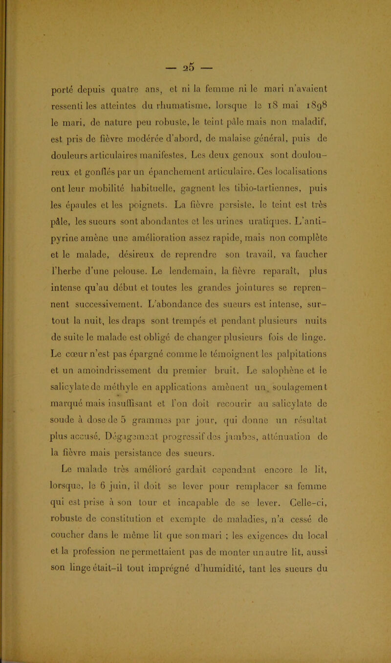 a5 porlé depuis quatre ans, et ni la femme ni le mari n’avaient ressenti les atteintes du rhumatisme, lorsque le iS mai 1898 le mari, de nature peu robuste, le teint pâle mais non maladif, est pris de fièvre modérée d’abord, de malaise général, puis de douleurs articulaires manifestes. Les deux genoux sont doulou- reux et gonflés par un épanchement articulaire. Ces localisations ont leur mobilité habituelle, gagnent les tibio-lartiennes, puis les épaules et les poignets. La fièvre persiste, le teint est très pâle, les sueurs sont abondantes et les urines uraliques. L’anti- pyrine amène une amélioration assez rapide, mais non complète et le malade, désireux de reprendre son travail, va faucher l’herbe d’une pelouse. Le lendemain, la fièvre reparaît, plus intense qu’au début et toutes les grandes jointures se repren- nent successivement. L'abondance des sueurs est intense, sur- tout la nuit, les draps sont trempés et pendant plusieurs nuits de suite le malade est obligé de changer plusieurs fois de linge. Le cœur n’est pas épargné comme le témoignent les palpitations et un amoindrissement du premier bruit. Le salophène et le salicylatede méthyle en applications amènent un soulagement marqué mais insuffisant et l’on doit recourir au salicylate de soude à dose de 5 grammes par jour, qui donne un résultat plus accusé. Dégagement progressif des jambes, atténuation de la fièvre mais persistance des sueurs. Le malade très amélioré gardait cependant encore le lit, lorsque, le 6 juin, il doit se lever pour remplacer sa femme qui est prise à son tour et incapable de se lever. Celle-ci, robuste de constitution et exemple de maladies, n’a cessé de coucher dans le môme lit que son mari ; les exigences du local et la profession ne permettaient pas de monter un autre lit, aussi son linge était-il tout imprégné d’humidité, tant les sueurs du