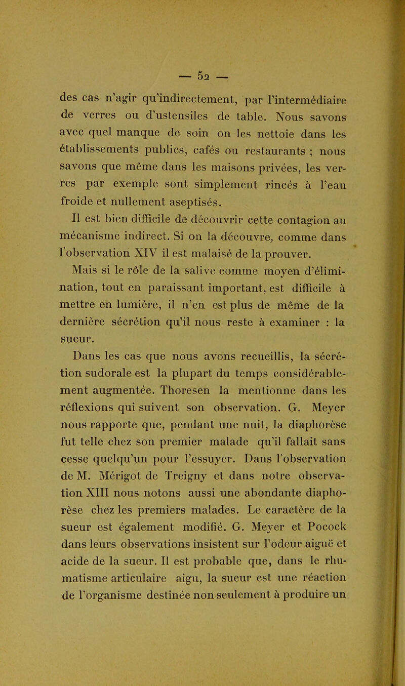 des cas n’agir qn’indirectement, par l’intermédiaire de verres ou d’ustensiles de table. Nous savons avec quel manque de soin on les nettoie dans les établissements publics, cafés ou restaurants ; nous savons que même dans les maisons privées, les ver- res par exemple sont simplement rincés à l’eau froide et nullement aseptisés. Il est bien difficile de découvrir cette contagion au mécanisme indirect. Si on la découvre, comme dans 1 observation XIV il est malaisé de la prouver. Mais si le rôle de la salive comme moyen d’élimi- nation, tout en paraissant important, est difficile à mettre en lumière, il n’en est plus de même de la dernière sécrétion qu’il nous reste à examiner : la sueur. Dans les cas que nous avons recueillis, la sécré- tion sudorale est la plupart du temps considérable- ment augmentée. Thoresen la mentionne dans les réflexions qui suivent son observation. G. Meyer nous rapporte que, pendant une nuit, la diaphorèse fut telle chez son premier malade qu’il fallait sans cesse quelqu’un pour l’essuyer. Dans l’observation de M. Mérigot de Treigny et dans notre observa- tion XIII nous notons aussi une abondante diaplio- rèse chez les premiers malades. Le caractère de la sueur est également modifié. G. Meyer et Pocock dans leurs observations insistent sur l’odeur aiguë et acide de la sueur. Il est probable que, dans le rhu- matisme articulaire aigu, la sueur est une réaction de l’organisme destinée non seulement à produire un