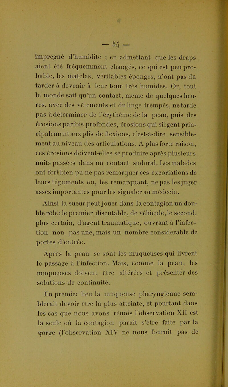 -54- imprégné d’humidité ; en admettant que les draps aient été fréquemment changés, ce qui est peu pro- bable, les matelas, véritables éponges, n’ont pas dû tarder à devenir à leur tour très humides. Or, tout le monde sait qu’un contact, même de quelques heu- res, avec des vêtements et du linge trempés, ne tarde pas à déterminer de l’érythème de la peau, puis des érosions parfois profondes, érosions qui siègent prin- cipalement aux plis de flexions, c’est-à-dire sensible- ment au niveau des articulations. A plus forte raison, ces érosions doivent-elles se produire après plusieurs nuits passées dans un contact sudoral. Les malades ont fortbien pu ne pas remarquer ces excoriations de leurs téguments ou, les remarquant, ne pas les juger assez importantes pour les signaler au médecin. Ainsi la sueur peut jouer dans la contagion un dou- ble rôle : le premier discutable, de véhicule, le second, plus certain, d’agent traumatique, ouvrant à l’infec- tion non pas une, mais un nombre considérable de portes d’entrée. Après la peau se sont les muqueuses qui livrent le passage à l’infection. Mais, connue la peau, les muqueuses doivent être altérées et présenter des solutions de continuité. En premier lieu la muqueuse pharyngienne sem- blerait devoir être la plus atteinte, et pourtant dans les cas que nous avons réunis l’observation XI1 est la seule où la contagion paraît s’êlrc faite par la gorge (l’observation XIV ne nous fournit pas de