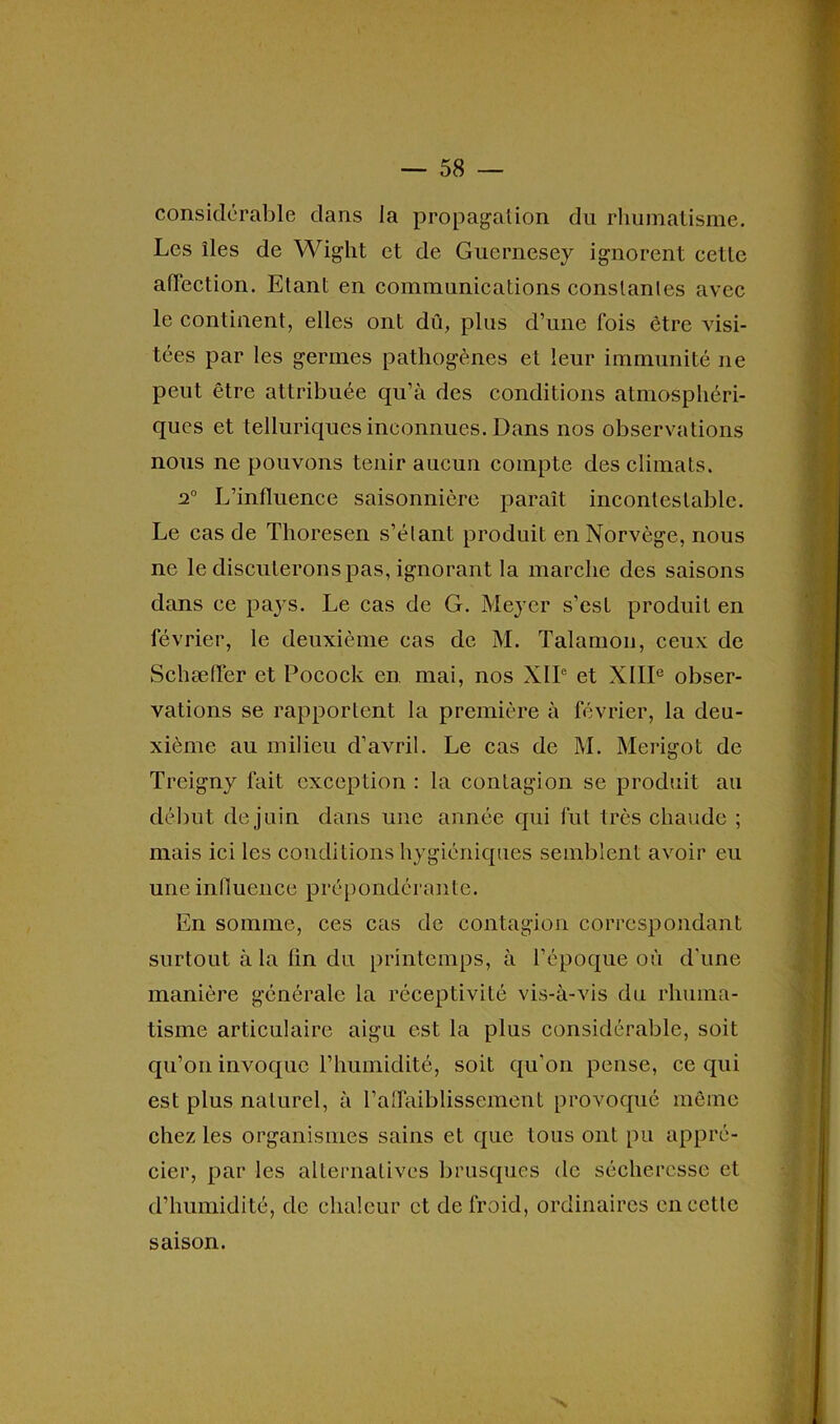 considérable dans la propagation du rhumatisme. Les îles de Wight et de Guernesey ignorent cette affection. Etant en communications constantes avec le continent, elles ont dû, plus d’une fois être visi- tées par les germes pathogènes et leur immunité ne peut être attribuée qu’à des conditions atmosphéri- ques et telluriques inconnues. Dans nos observations nous ne pouvons tenir aucun compte des climats. 2° L’influence saisonnière paraît incontestable. Le cas de Thoresen s’étant produit en Norvège, nous ne le discuterons pas, ignorant la marche des saisons dans ce pays. Le cas de G. Meyer s’est produit en février, le deuxième cas de M. Talamon, ceux de Schæffer et Pocock en mai, nos XIIe et XIIIe obser- vations se rapportent la première à février, la deu- xième au milieu d’avril. Le cas de M. Merigot de Treigny fait exception : la contagion se produit au début de juin dans une année qui fut très chaude ; mais ici les conditions hygiéniques semblent avoir eu une influence prépondérante. En somme, ces cas de contagion correspondant surtout à la fin du printemps, à l’époque où d’une manière générale la réceptivité vis-à-vis du rhuma- tisme articulaire aigu est la plus considérable, soit qu’on invoque l’humiclité, soit qu’on pense, ce qui est plus naturel, à l’affaiblissement provoqué même chez les organismes sains et que tous ont pu appré- cier, par les alternatives brusques de sécheresse et d’humidité, de chaleur et de froid, ordinaires en cette 'x saison.