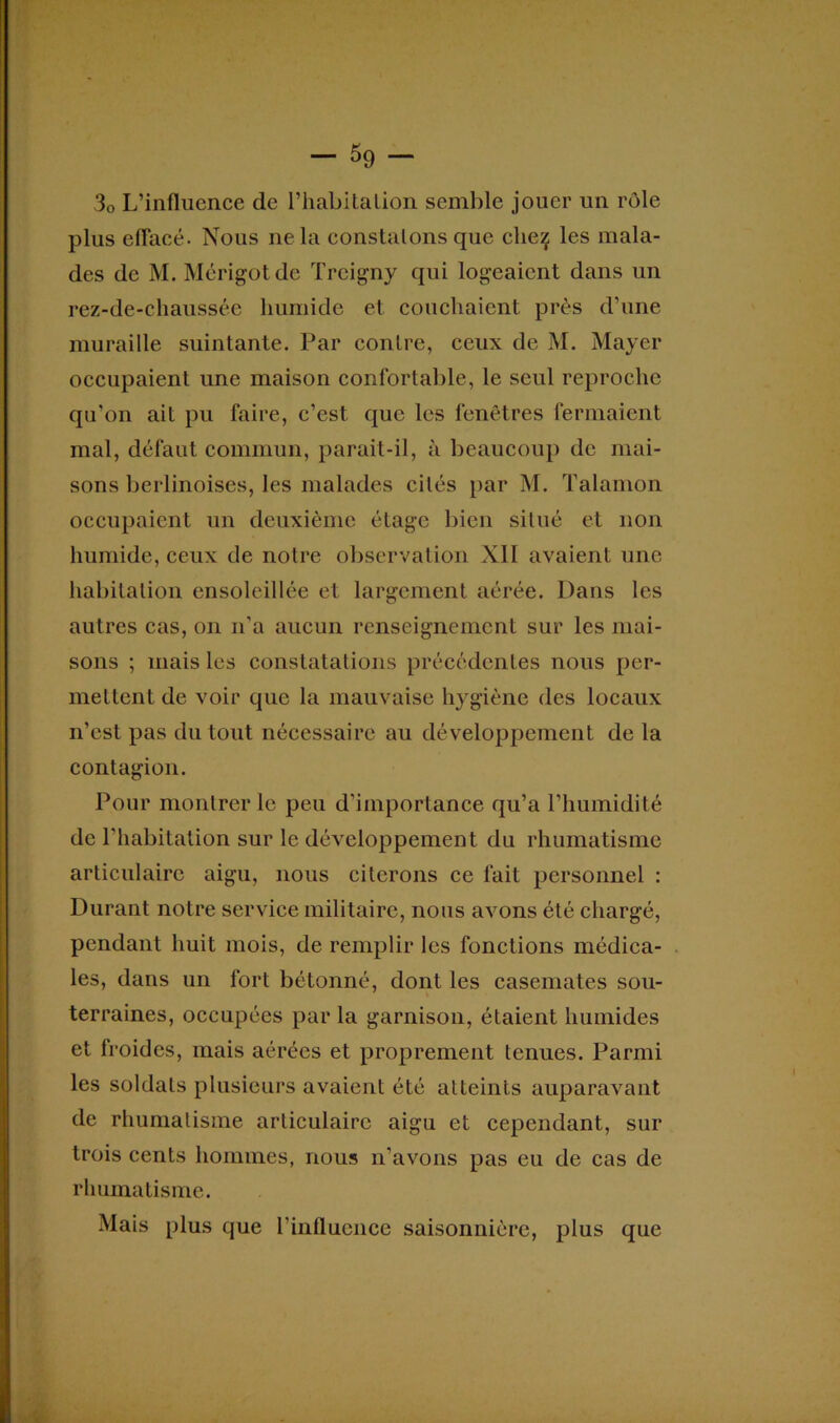 30 L’influence de riiabitalion semble jouer un rôle plus effacé. Nous ne la constatons que clieç les mala- des de M. Mérigotde Treigny qui logeaient dans un rez-de-chaussée humide et couchaient près d’une muraille suintante. Par contre, ceux de M. Mayer occupaient une maison confortable, le seul reproche qu’on ait pu faire, c’est que les fenêtres fermaient mal, défaut commun, parait-il, à beaucoup de mai- sons berlinoises, les malades cités par M. Talamon occupaient un deuxième étage bien situé et non humide, ceux de notre observation XII avaient une habitation ensoleillée et largement aérée. Dans les autres cas, on n'a aucun renseignement sur les mai- sons ; mais les constatations précédentes nous per- mettent de voir que la mauvaise hygiène des locaux n’est pas du tout nécessaire au développement de la contagion. Pour montrer le peu d’importance qu’a l’humidité de l’habitation sur le développement du rhumatisme articulaire aigu, nous citerons ce fait personnel : Durant notre service militaire, nous avons été chargé, pendant huit mois, de remplir les fonctions médica- les, dans un fort bétonné, dont les casemates sou- terraines, occupées par la garnison, étaient humides et froides, mais aérées et proprement tenues. Parmi les soldats plusieurs avaient été atteints auparavant de rhumatisme articulaire aigu et cependant, sur trois cents hommes, nous n’avons pas eu de cas de rhumatisme. Mais plus que l’influence saisonnière, plus que