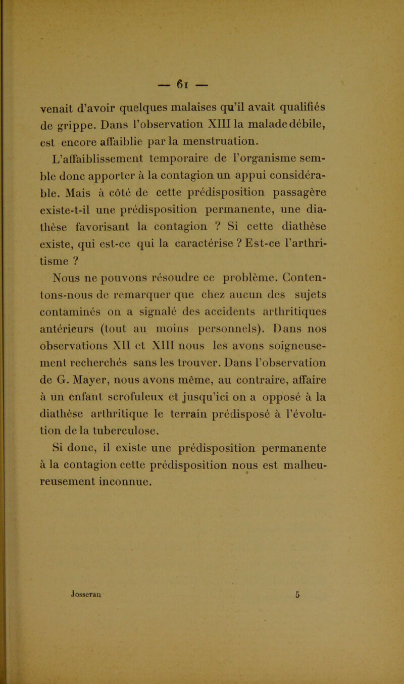 venait d’avoir quelques malaises qu’il avait qualifiés de grippe. Dans l’observation XIII la malade débile, est encore affaiblie parla menstruation. L’affaiblissement temporaire de l’organisme sem- ble donc apporter à la contagion un appui considéra- ble. Mais à côté de cette prédisposition passagère existe-t-il une prédisposition permanente, une dia- thèse favorisant la contagion ? Si cette diathèse existe, qui est-ce qui la caractérise ? Est-ce l’arthri- tisme ? Nous ne pouvons résoudre ce problème. Conten- tons-nous de remarquer que chez aucun des sujets contaminés on a signalé des accidents arthritiques antérieurs (tout au moins personnels). Dans nos observations XII et XIII nous les avons soigneuse- ment recherchés sans les trouver. Dans l’observation de G. Mayer, nous avons même, au contraire, affaire à un enfant scrofuleux et jusqu’ici on a opposé à la diathèse arthritique le terrain prédisposé à l’évolu- tion delà tuberculose. Si donc, il existe une prédisposition permanente à la contagion cette prédisposition nous est malheu- reusement inconnue. Josseran 5