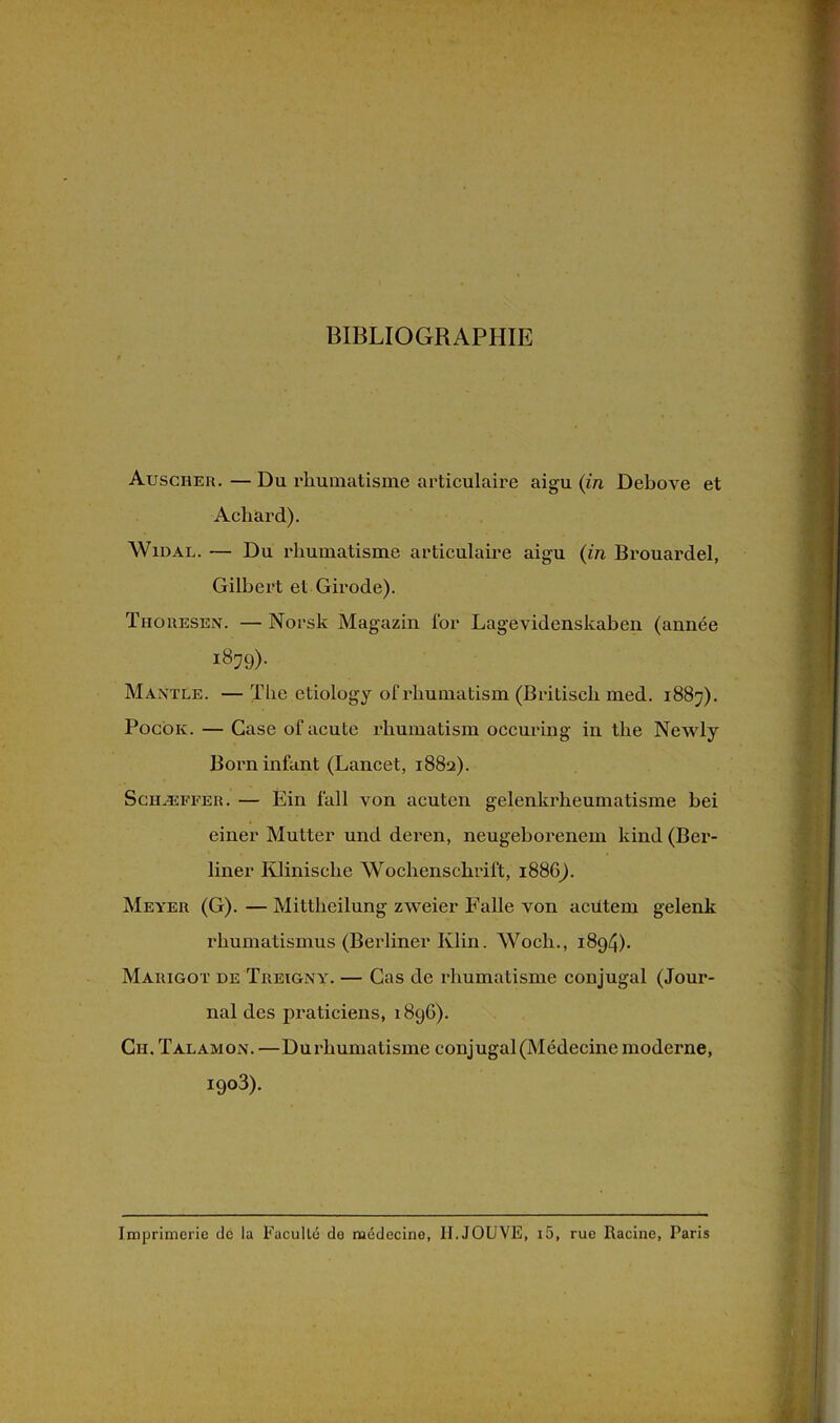 BIBLIOGRAPHIE Auscher. — Du rhumatisme articulaire aigu (in Debove et Acliard). Widal. — Du rhumatisme articulaire aigu (in Brouardel, Gilbert et Girode). Thoresen. —Norsk Magazin lor Lagevidenskaben (année 1879)- Mantle. — The etiology ofrhumatism (Britisch med. 1887). Pocôk. — Case ofacute rhumatism occuring in the Newly Born infant (Lancet, 1882). Schæffer. — Éin fall von acuten gelenkrheumatisme hei einer Mutter und deren, neugeborenem kind (Ber- liner Klinische Wochenschrift, 1886). Meyer (G). — Mittheilung zweier Falle von acütem gelenk rhumatismus (Berliner Klin. Woch., 1894). Marigot de Treignyy — Cas de rhumatisme conjugal (Jour- nal des praticiens, 189G). Cn. Talamon. —Durhumatisme conjugal (Médecine moderne, I9°3). Imprimerie dé la Faculté do médecine, II.JOUVE, i5, rue Racine, Paris