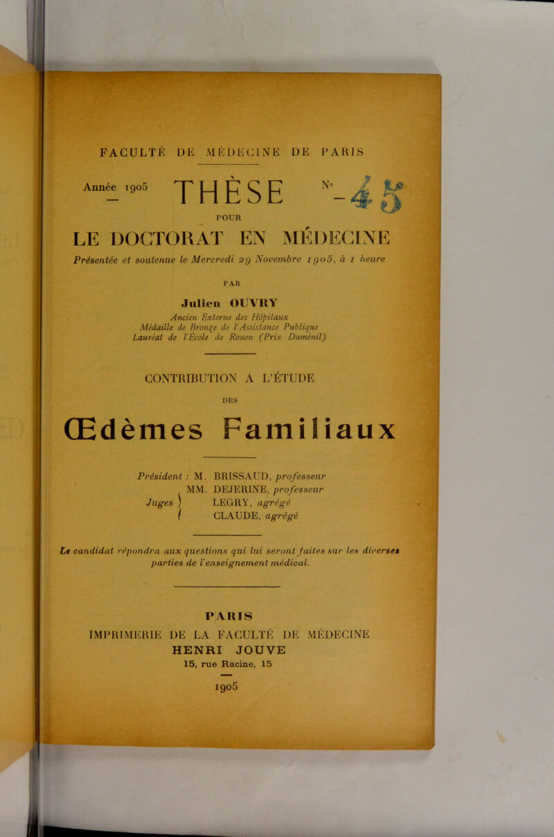 Année 1906 THÈSE POUR LE DOCTORAT EN MÉDECINE Présentée et soutenue le Mercredi 2g Novembre igo5, à i heure PAR Julien OUVRY Ancien Externe des Hôpitaux Médaille de Bronze de VAssistance Publique Lauréat de l'École de Rouen (Prix Duménil) CONTRIBUTION A L’ÉTUDE DES Œdèmes Familiaux Président: M. BRISS AUD,/>rq/esse«r MM. DEJERINE, professeur Juges ) LEGRY, agrégé } CLAUDE, agrégé Le candidat répondra aux questions qui lui seront faites sur les diverses parties de Venseignement médical. p;aris IMPRIMERIE DE LA FACULTÉ DE MÉDECINE HENRI JOUVE
