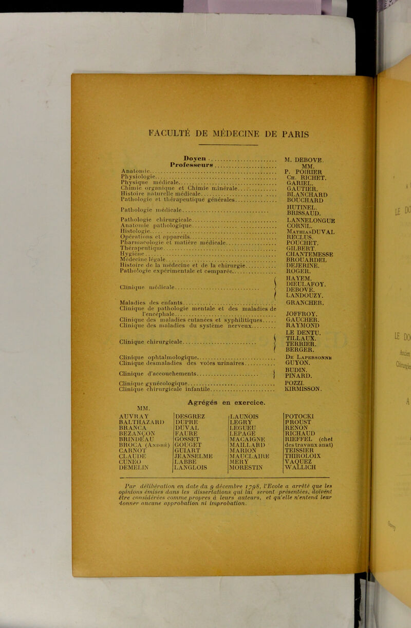 ■r . 'v • T ^ Doyen Professeurs Anatomie Physiologie Physique médicale Chimie organique et Chimie minérale Histoire naturelle médicale Pathologie et thérapeutique générales. Pathologie médicale Pathologie chirurgicale Anatomie pathologique Histologie Opérations et a[)pareils Pharmacologie et matière médicale Thérapeutique Hygicne Médecine légale Histoire de la médecine et de la chirurgie Pathologie expérimentale et comparée Clinique médicale Maladies des enfants Clinique de pathologie mentale et des maladies de l’encéphale Clinique des maladies cutanées et syphilitiques Clinique des maladies du système nerveux Clinique chirurgicale Clinique ophtalmologique Clinique desmaladies des voies urinaires Clinique d’accouchements Clinique gynécologique Clinique chirurgicale infantile M. DEBOVE. MM, P. POIRIER Ch. RICHET. GARIEL. GAUTIER. BLANCHARD BOUCHARD HUTINEL. BRISSAUD, LANNELONGUE CORNIL. MathiasDUV al RECLUS. POUCHET. GILBERT. CHANTEMESSE BROUARDEL DEJERINE. ROGER. HAYEM. DIEULAFOY. DEBOVE. LANDOUZY. GRANCHER. JOFFROY. GAUCHER. RAYMOND LE DENTU. TILLAUX. TERRIER. BERGER. De Lapersonnb GUYON. BUDIN. PINARD. POZZI. lORMISSON. MM. Agrégés en exercice. AUVBAY DESGREZ LAUNOIS BALTHAZARl) DUPRE LEGRY BRANCA DUVAL LEGUEU BEZANÇON BRINDEAU FAURE LEPAGE GOSSET MACAIGNE BROCA (Andlié) CARNOT GOUGET MAILLARD GUIART MARION CLAUDE JEANSELME MAUCLAIHK CUNEO LABBE MERY DEMELIN LANGLOIS MORESTIN POTOCKI PROUST RENON RICHAUD RIEFFEL (ch et des travaux anat) TEISSIER THIROLOIX VAQUEZ WALLICH Par délibération en date du g décembre ryg8, l’Ecole a arrêté mie les opinions émises dans les dissertations gai lui seront présentées, doivent être considérées comme propres à leurs auteurs, et qu’elle n’entend leur donner aucune approbation ni improbation.