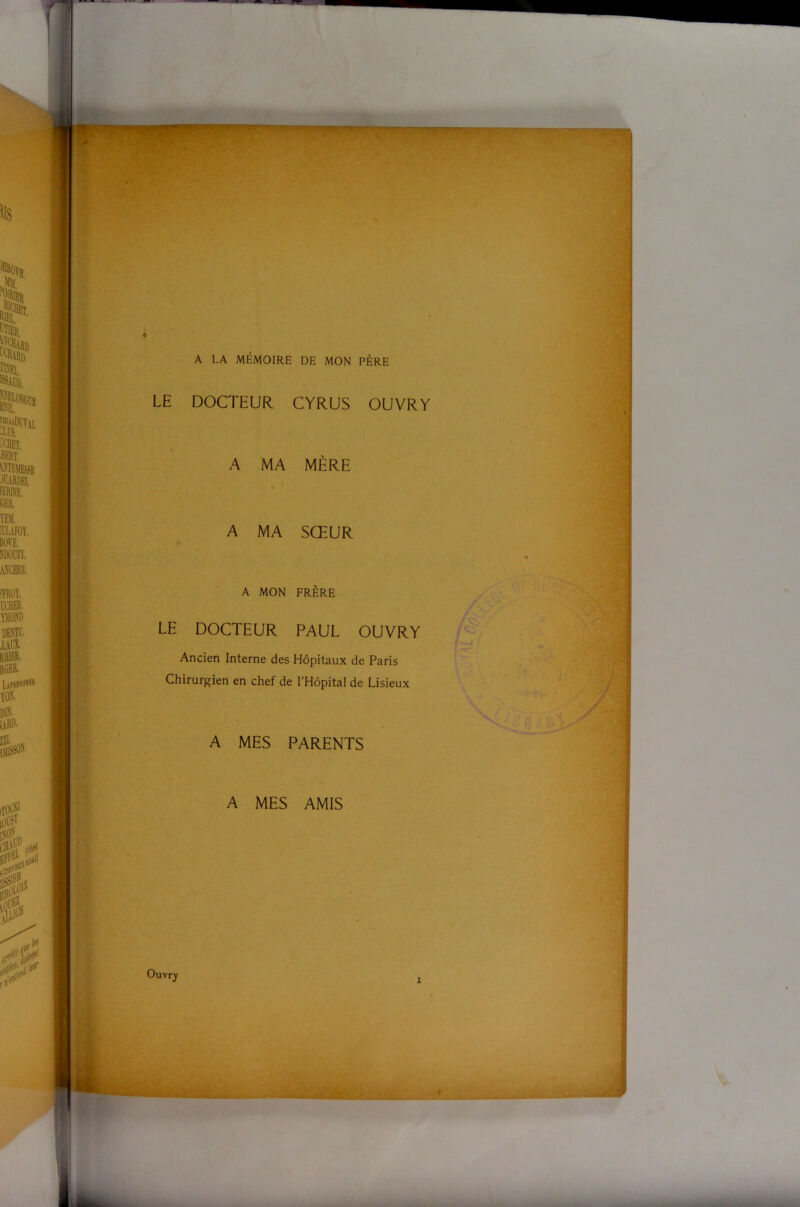 A LA MÉMOIRE DE MON PÈRE LE DOCTEUR CYRUS OUVRY A MA MÈRE A MA SŒUR A MON FRÈRE LE DOCTEUR PAUL OUVRY Ancien Interne des Hôpitaux de Paris Chirurgien en chef de l’Hôpital de Lisieux A MES PARENTS A MES AMIS \t t Ouvry ■ > i ■Ù ü