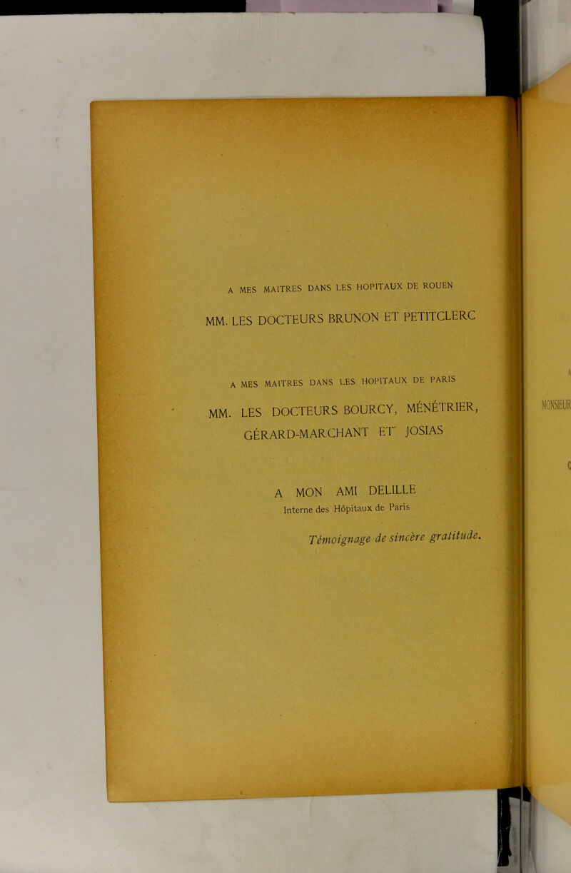 A MES MAITRES DANS LES HOPITAUX DE ROUEN MM. LES DOCTEURS BRUNON ET PETITCLERC A MES MAITRES DANS LES HOPITAUX DE PARIS MM. LES DOCTEURS BOURCY, MÉNÉTRIER, GÉRARD-MARCHANT ET JOSIAS A MON AMI DELILLE Interne des Hôpitaux de Paris TéifioigMge de sincèfc gratitude. \ .J*, .• iïtèiit''