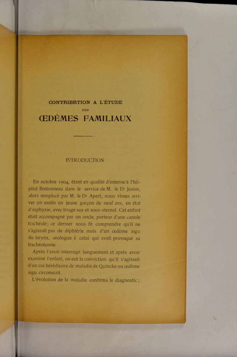 JPPW- ' GONTRIBRTION A L’ÉTUDE DES ŒDÈMES FAMILIAUX INTRODUCTION En octobre 1904, étant en qualité d’externe à l’hô- ;•> pital Bretonneau dans le service de M. le D Josias, alors remplacé par M. le Apert^ nous vîmes arri- ver un matin un jeune garçon de neuf ans, en état d’asphyxie, avec tirage sus et sous-sternal. Cet enfant était accompagné par un oncle, porteur d’une canule trachéale; ce dernier nous fit comprendre qu’il ne s’agissait pas de diphtérie mais d’un oedème aigu du larynx, analogue à celui qui avait provoqué sa trachéotomie. Après l’avoir interrogé longuement et après avoir examiné l’enfanf on eut la conviction qu’il s’agissait d’un cas héréditaire de maladie de Qiiincke ou œdème aigu circonscrit. L’évolution de la maladie confirma le diagnostic ; I I j I i 4 ■ j ât.. E