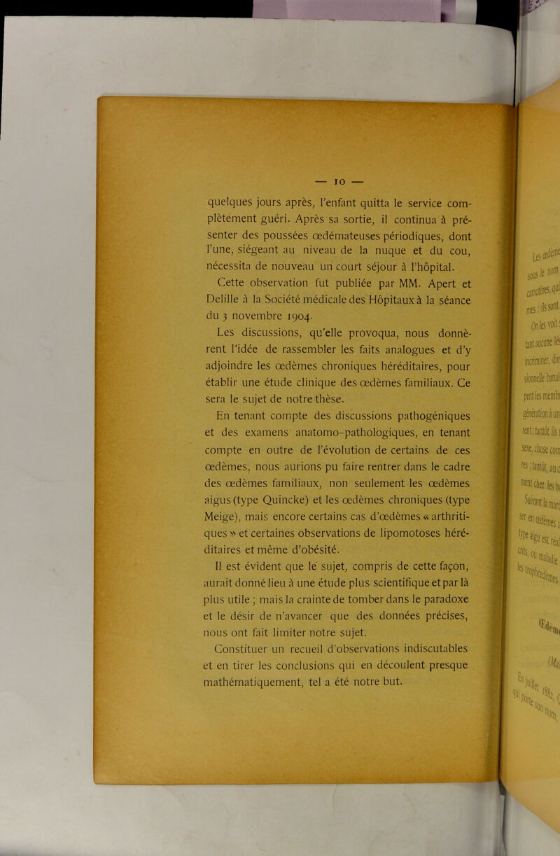 quelques jours après, l’enfant quitta le service com- plètement guéri. Après sa sortie, il continua à pré- senter des poussées oedémateuses périodiques, dont l’une, siégeant au niveau de la nuque et du cou, nécessita de nouveau un court séjour à l’hôpital. Cette observation fut publiée par MM. Apert et Delille à la Société médicale des Hôpitaux à la séance du 3 novembre 1904. Les discussions, qu’elle provoqua, nous donnè- rent Lidée de rassembler les faits analogues et d’y adjoindre les œdèmes chroniques héréditaires, pour établir une étude clinique des œdèmes familiaux. Ce sera le sujet de notre thèse. En tenant compte des discussions pathogéniques et des examens anatomo-pathologiques, en tenant compte en outre de l’évolution de certains de ces œdèmes, nous aurions pu faire rentrer dans le cadre des œdèmes familiaux, non seulement les œdèmes aigus (type Quincke) et les œdèmes chroniques (type Meige), mais encore certains cas d’œdèmes « arthriti- ques » et certaines observations de lipomotoses héré- ditaires et même d’obésité. Il est évident que le sujet, compris de cette façon, aurait donné lieu à une étude plus scientifique et par là plus utile ; mais la crainte de tomber dans le paradoxe et le désir de n’avancer que des données précises, nous ont fait limiter notre sujet. Constituer un recueil d’observations indiscutables et en tirer les conclusions qui en découlent presque mathématiquement, tel a été notre but.