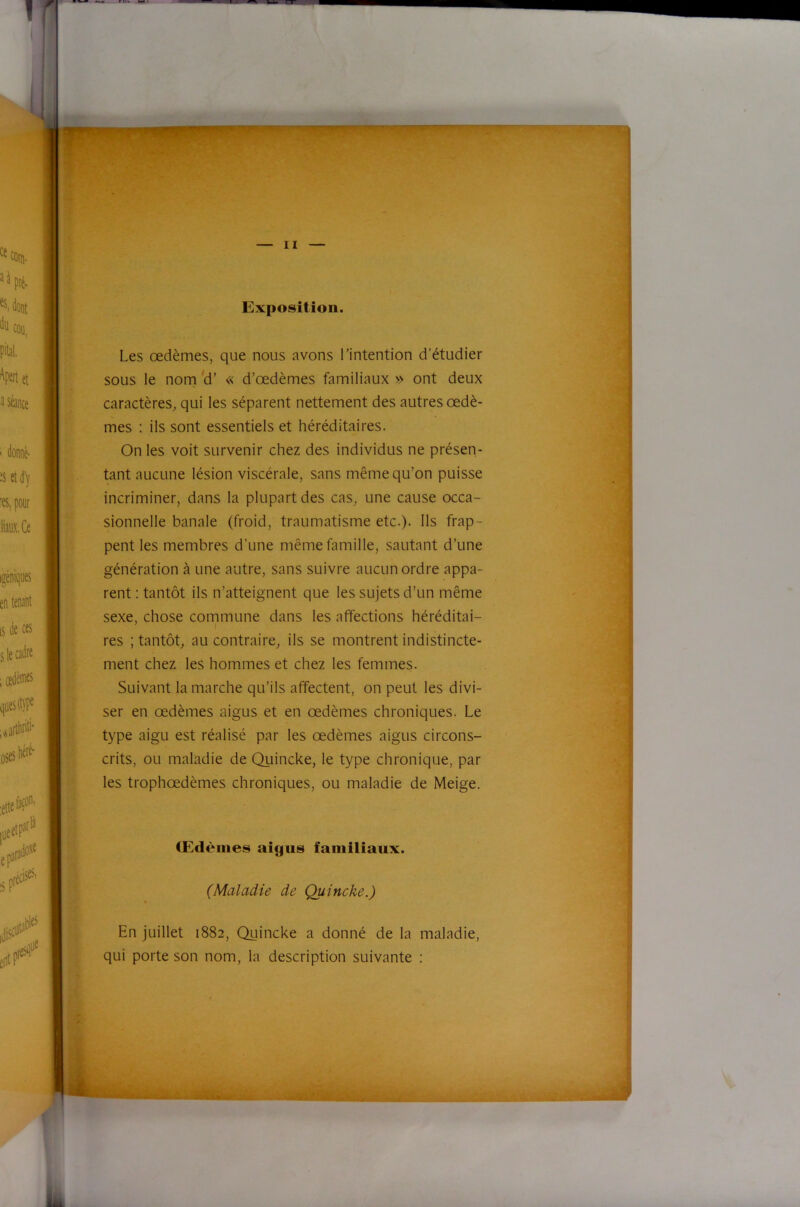 i Im) Exposition. Les œdèmes, que nous avons l’intention d’étudier sous le nom 'd’ « d’œdèmes familiaux » ont deux caractères, qui les séparent nettement des autres œdè- mes : ils sont essentiels et héréditaires. On les voit survenir chez des individus ne présen- tant aucune lésion viscérale, sans même qu’on puisse incriminer, dans la plupart des cas, une cause occa- sionnelle banale (froid, traumatisme etc.). Ils frap- pent les membres d’une même famille, sautant d’une génération à une autre, sans suivre aucun ordre appa- rent : tantôt ils n’atteignent que les sujets d’un même sexe, chose commune dans les affections héréditai- res ; tantôt, au contraire, ils se montrent indistincte- ment chez les hommes et chez les femmes. Suivant la marche qu’ils affectent, on peut les divi- ser en œdèmes aigus et en œdèmes chroniques. Le type aigu est réalisé par les œdèmes aigus circons- crits, ou maladie de Quincke, le type chronique, par les trophœdèmes chroniques, ou maladie de Meige. CEdèmes aigus familiaux. (Maladie de Quincke.) En juillet 1882, Quincke a donné de la maladie, qui porte son nom, la description suivante :