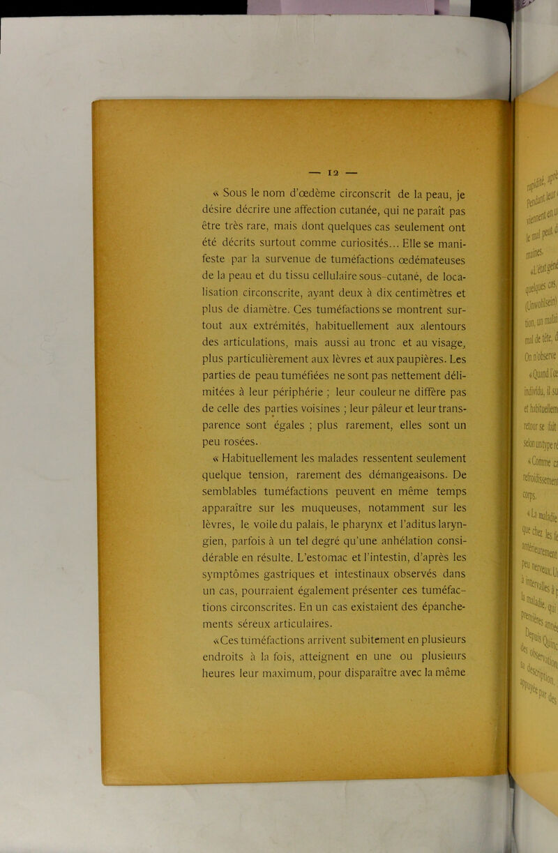 s< Sous le nom d’œdème circonscrit de la peau, je désire décrire une affection cutanée, qui ne paraît pas être très rare, mais dont quelques cas seulement ont été décrits surtout comme curiosités... Elle se mani- feste par la survenue de tuméfactions œdémateuses de la peau et du tissu cellulaire sous-cutané, de loca- lisation circonscrite, ayant deux à dix centimètres et plus de diamètre. Ces tuméfactions se montrent sur- tout aux extrémités, habituellement aux alentours des articulations, mais aussi au tronc et au visage, plus particulièrement aux lèvres et aux paupières. Les parties de peau tuméfiées ne sont pas nettement déli- mitées à leur périphérie ; leur couleur ne diffère pas de celle des parties voisines ; leur pâleur et leur trans- parence sont égales ; plus rarement, elles sont un peu rosées. « Habituellement les malades ressentent seulement quelque tension, rarement des démangeaisons. De semblables tuméfactions peuvent en même temps apparaître sur les muqueuses, notamment sur les lèvres, le voile du palais, le pharynx et l’aditus laryn- gien, parfois à un tel degré qu’une anhélation consi- dérable en résulte. L’estomac et l’intestin, d’après les symptômes gastriques et intestinaux observés dans un cas, pourraient également présenter ces tuméfac- tions circonscrites. En un cas existaient des épanche- ments séreux articulaires. «Ces tuméfactions arrivent subitement en plusieurs endroits â la fois, atteignent en une ou plusieurs heures leur maximum, pour disparaître avec la même