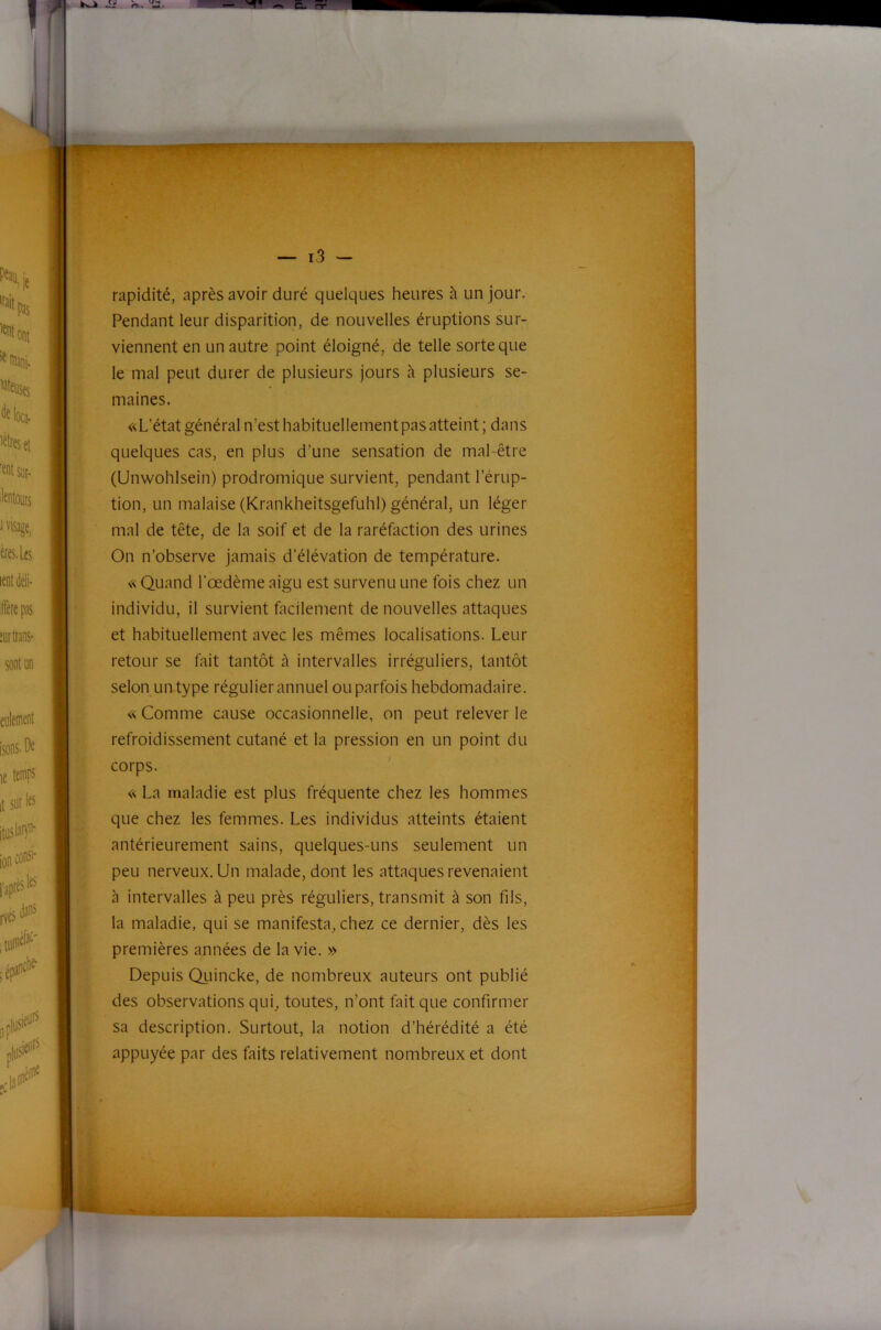 rapidité, après avoir duré quelques heures à un jour. Pendant leur disparition, de nouvelles éruptions sur- viennent en un autre point éloigné, de telle sorte que le mal peut durer de plusieurs jours à plusieurs se- maines. «L’état général n’est habituellement pas atteint ; dans quelques cas, en plus d’une sensation de mal-être (Unwohlsein) prodromique survient, pendant l’érup- tion, un malaise (Krankheitsgefuhl) général, un léger mal de tête, de la soif et de la raréfaction des urines On n’observe jamais d’élévation de température. « Quand l’œdème aigu est survenu une fois chez un individu, il survient facilement de nouvelles attaques et habituellement avec les mêmes localisations. Leur retour se fait tantôt à intervalles irréguliers, tantôt selon un type régulier annuel ou parfois hebdomadaire. « Comme cause occasionnelle, on peut relever le refroidissement cutané et la pression en un point du corps. ' « La maladie est plus fréquente chez les hommes que chez les femmes. Les individus atteints étaient antérieurement sains, quelques-uns seulement un peu nerveux. Un malade, dont les attaques revenaient à intervalles à peu près réguliers, transmit à son fils, la maladie, qui se manifesta, chez ce dernier, dès les premières années de la vie. » Depuis Quincke, de nombreux auteurs ont publié des observations qui, toutes, n’ont fait que confirmer sa description. Surtout, la notion d’hérédité a été appuyée par des faits relativement nombreux et dont