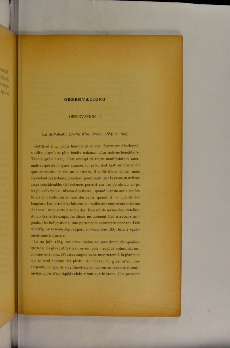 OBSERVATIONS OBSERVATION I Cas de Valentin (fierZm A'/m. IVoch., 1885, p. 150). Gottfried B..., jeune homme de 16 ans, fortement développé, souffre, depuis sa plus tendre enfance, d’un œdème héréditaire. Tandis qu'en hiver, il est exempt de toute manifestation anor- male et que de longues courses lui procurent tout au plus quel- ques ampoules, en été, au contraire, il suffit d’une faible, mais cependant persistante pression, pour produire à la peau un œdème assez considérable. Ces œdèmes portent sur les points du corps les plus divers fau niveau des fesses, quand il reste assis sur les bancs de l’école ; au niveau des reins, quand il va cueillir des fougères. Les jarretières laissent au mollet une empreinte en forme d’anneau, recouverte d’ampoules. lien est de même des bretelles. Au contraire les coups, les chocs ne donnent lieu à aucune am- poule. Des indigestions, une pneumonie contractée pendant l’été de 1883, un eczéma aigu apparu en décembre 1883, furent égale- ment sans influence. Le 29 jqin 1884, ses deux mains se couvrirent d’ampoules, grosses, les plus petites comme un pois, les plus volumineuses, comme une noix. D’autres ampoules se montrèrent à la plante et sur le bord interne des pieds. Au niveau du gros orteil, une ampoule, longue de 5 centimètres, donna, en se crevant, 6 centi- mètres cubes d’un liquide clair, tirant sur le jaune. Une pression