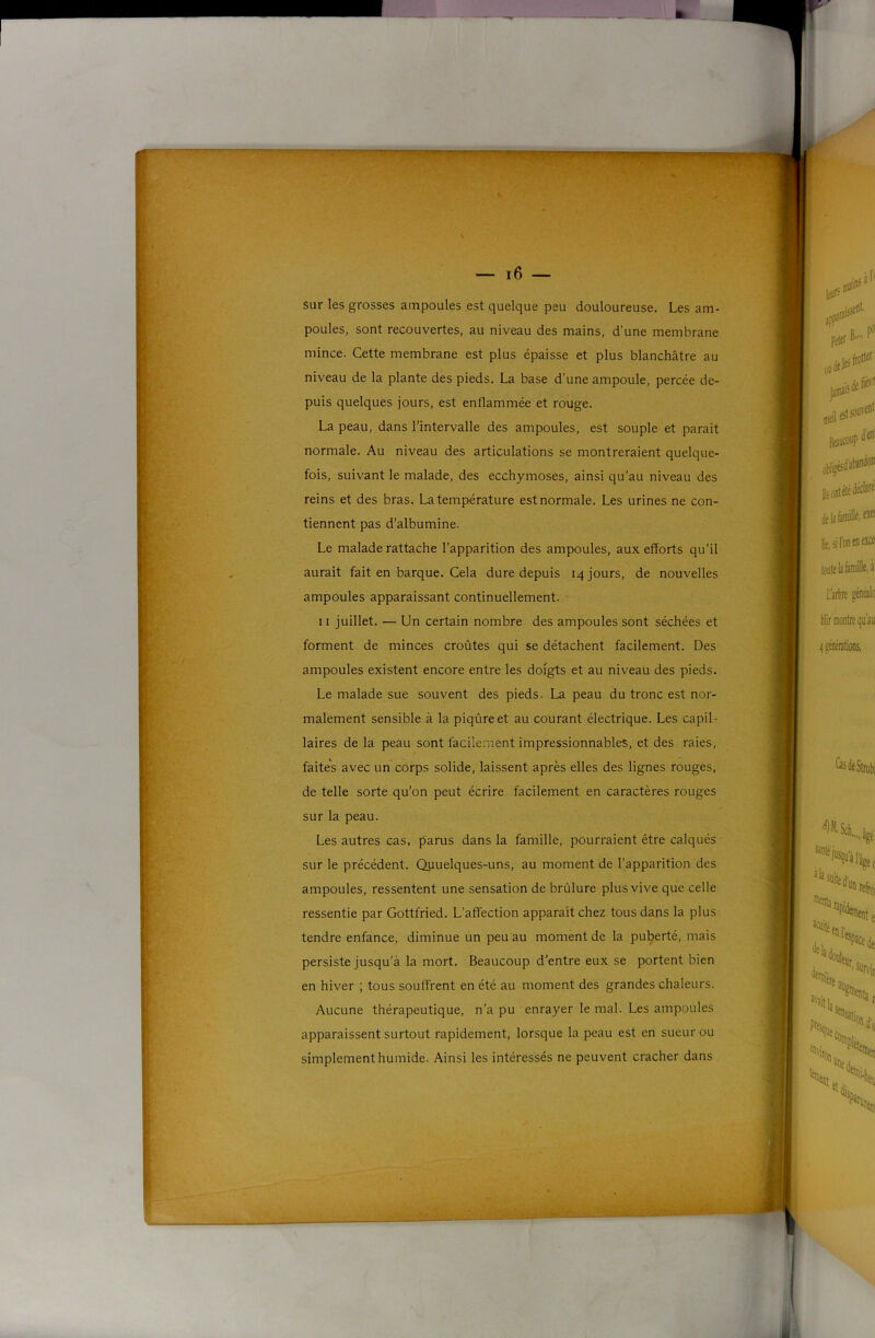 lÿTSS''^- T^:* S-ÿ r — i6 — sur les grosses ampoules est quelque peu douloureuse. Les am- poules, sont recouvertes, au niveau des mains, d’une membrane mince. Cette membrane est plus épaisse et plus blanchâtre au niveau de la plante des pieds, La base d’une ampoule, percée de- puis quelques jours, est enflammée et rouge. La peau, dans l'intervalle des ampoules, est souple et parait normale. Au niveau des articulations se montreraient quelque- fois, suivant le malade, des ecchymoses, ainsi qu’au niveau des reins et des bras. La température est normale. Les urines ne con- tiennent pas d’albumine. Le malade rattache l’apparition des ampoules, aux efforts qu’il aurait fait en barque. Cela dure depuis 14 jours, de nouvelles ampoules apparaissant continuellement. 11 juillet. — Un certain nombre des ampoules sont séchées et forment de minces croûtes qui se détachent facilement. Des ampoules existent encore entre les doigts et au niveau des pieds. Le malade sue souvent des pieds. La peau du tronc est nor- malement sensible à la piqûre et au courant électrique. Les capil- laires de la peau sont facilement impressionnables, et des raies, faites avec un corps solide, laissent après elles des lignes rouges, de telle sorte qu’on peut écrire facilement en caractères rouges sur la peau. Les autres cas, parus dans la famille, pourraient être calqués sur le précédent. Quuelques-uns, au moment de l’apparition des ampoules, ressentent une sensation de brûlure plus vive que celle ressentie par Gottfried. L’affection apparaît chez tous dans la plus tendre enfance, diminue un peu au moment de la puberté, mais persiste jusqu’à la mort. Beaucoup d'entre eux se portent bien en hiver ; tous souffrent en été au moment des grandes chaleurs. Aucune thérapeutique, n’a pu enrayer le mal. Les ampoules apparaissent surtout rapidement, lorsque la peau est en sueur ou simplement humide. Ainsi les intéressés ne peuvent cracher dans