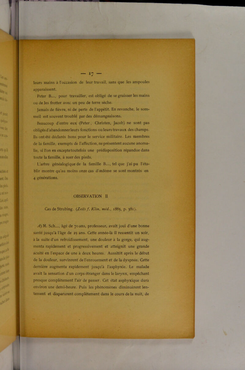 leurs mains à l’occasion de leur travail, sans que les ampoules apparaissent. Peter B..., pour travailler, est obligé de se graisser les mains ou de les frotter avec un peu de terre sèche. Jamais de fièvre, ni de perte de l’appétit. En revanche, le som- meil est souvent troublé par des démangeaisons. Beaucoup d’entre eux (Peter, Christen, Jacob) ne sont pas obligésd’abandonnerleurs fonctions ou leurs travaux des champs. Ils ont été déclarés bons pour le service militaire. Les membres de la famille, exempts de l’affection, ne présentent aucune anoma- lie, si l’on en excepte toutefois une prédisposition répandue dans toute la famille, à suer des pieds. L’arbre généalogique de la famille B..., tel que j’ai pu l’éta- blir montre qu’au moins onze cas d’œdème se sont montrés en 4 générations. OBSERVATION II Cas de Strubing. {Zeits f. Klin, méd., 1885, p. 381). A) M. Sch..., âgé de 70 ans, professeur, avait joui d’une bonne santé jusqu’à l’âge de 25 ans. Cette année-là il ressentit un soir, à la suite d’un refroidissement, une douleur à la gorge, qui aug- menta rapidement et progressivement et atteignit une grande acuité en l’espace de une à deux heures. Aussitôt après le début de la douleur, survinrent de l’enrouement et de la dyspnée. Cette dernière augmenta rapidement jusqu’à l’asphyxie. Le malade avait la sensation d’un corps étranger dans le larynx, empêchant presque complètement l’air de passer. Cet état asphyxique dura environ une demi-heure. Puis les phénomènes diminuèrent len- tement et disparurent complètement dans le cours de la nuit, de