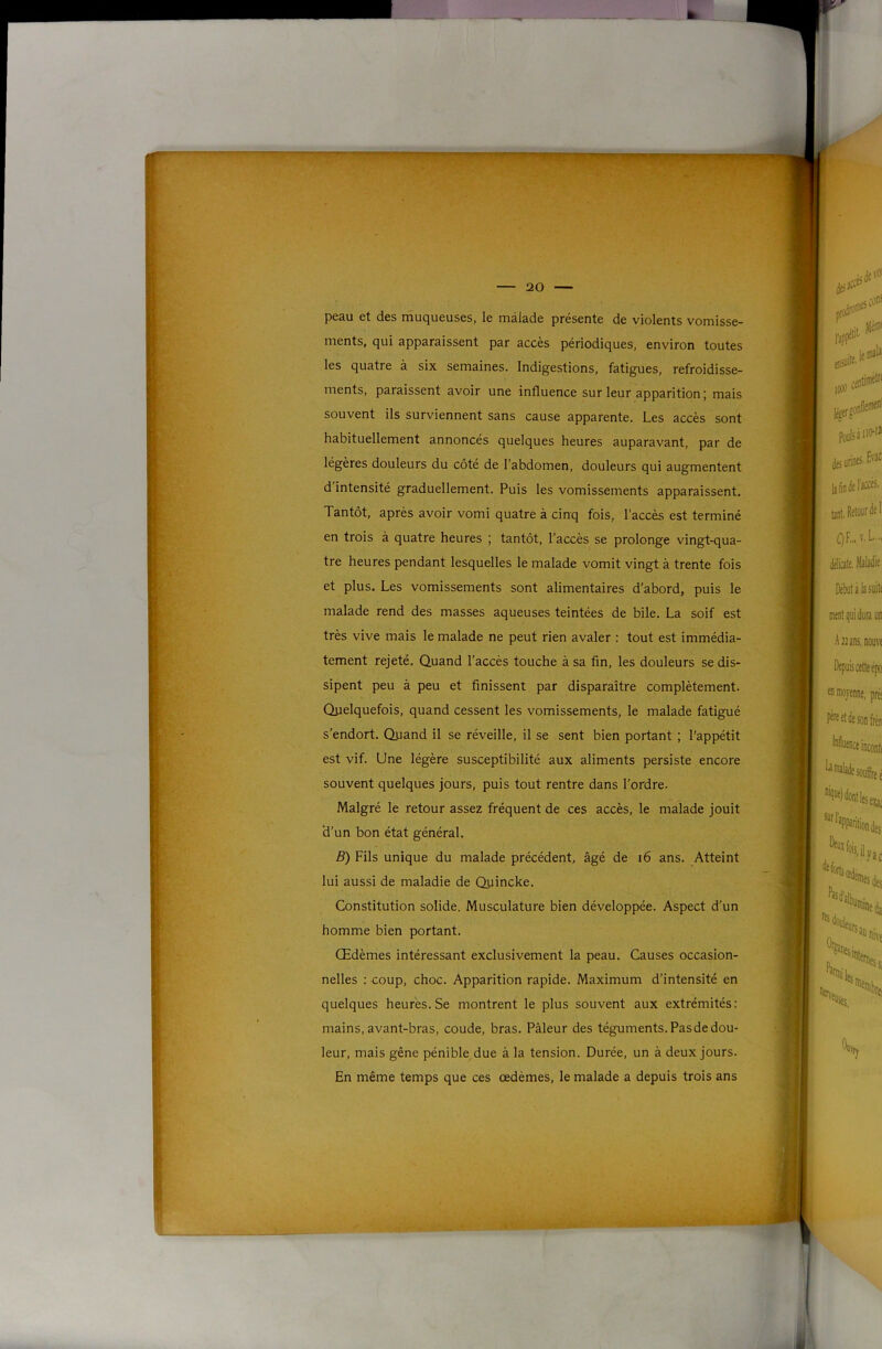 peau et des muqueuses, le malade présente de violents vomisse- ments, qui apparaissent par accès périodiques, environ toutes les quatre à six semaines. Indigestions, fatigues, refroidisse- ments, paraissent avoir une influence sur leur apparition; mais souvent ils surviennent sans cause apparente. Les accès sont habituellement annoncés quelques heures auparavant, par de légères douleurs du côté de l’abdomen, douleurs qui augmentent d intensité graduellement. Puis les vomissements apparaissent. Tantôt, après avoir vomi quatre à cinq fois, l’accès est terminé en trois à quatre heures ; tantôt, l’accès se prolonge vingt-qua- tre heures pendant lesquelles le malade vomit vingt à trente fois et plus. Les vomissements sont alimentaires d’abord, puis le malade rend des masses aqueuses teintées de bile. La soif est très vive mais le malade ne peut rien avaler : tout est immédia- tement rejeté. Quand l’accès touche à sa fin, les douleurs se dis- sipent peu à peu et finissent par disparaître complètement. Qiielquefois, quand cessent les vomissements, le malade fatigué s’endort. Quand il se réveille, il se sent bien portant ; l’appétit est vif. Une légère susceptibilité aux aliments persiste encore souvent quelques jours, puis tout rentre dans l’ordre. Malgré le retour assez fréquent de ces accès, le malade jouit d’un bon état général. B) Fils unique du malade précédent, âgé de i6 ans. Atteint lui aussi de maladie de Quincke. Constitution solide. Musculature bien développée. Aspect d’un homme bien portant. Œdèmes intéressant exclusivement la peau. Causes occasion- nelles : coup, choc. Apparition rapide. Maximum d’intensité en quelques heures. Se montrent le plus souvent aux extrémités: mains, avant-bras, coude, bras. Pâleur des téguments. Pas de dou- leur, mais gêne pénible due à la tension. Durée, un à deux jours. En même temps que ces œdèmes, le malade a depuis trois ans