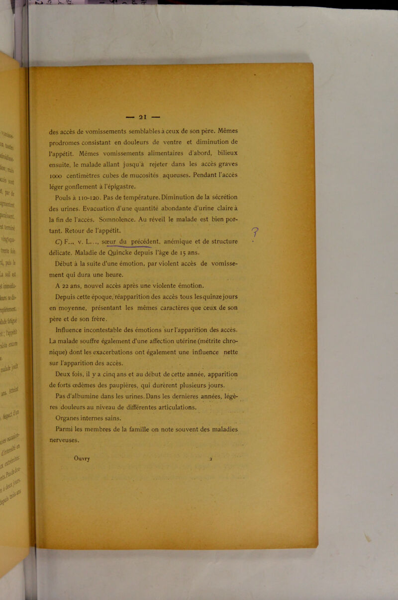 des accès de vomissements semblables à ceux de son père. Mêmes prodromes consistant en douleurs de ventre et diminution de l’appétit. Mêmes vomissements alimentaires d'abord, bilieux ensuite, le malade allant jusqu’à rejeter dans les accès graves 1000 centimètres cubes de mucosités aqueuses. Pendant l’accès léger gonflement à l’épigastre. Pouls à 110-120. Pas de température. Diminution de la sécrétion des urines. Evacuation d’une quantité abondante d’urine claire à la fin de l’accès. Somnolence. Au réveil le malade est bien por- tant. Retour de l’appétit. ^ C) F... V. L..., sœur du précédent, anémique et de structure délicate. Maladie de Quincke depuis l’âge de 15 ans. Début à la suite d’une émotion, par violent accès de vomisse- ment qui dura une heure. A 22 ans, nouvel accès après une violente émotion. Depuis cette époque,'réapparition des accès tous lesquinzejours en moyenne, présentant les mêmes caractères que ceux de son père et de son frère. Influence incontestable des émotions sur l’apparition des accès. La malade souffre également d’une affection utérine (métrite chro- nique) dont les exacerbations ont également une influence nette sur l’apparition des accès. Deux fois, il y a cinq ans et au début de cette année, apparition de forts œdèmes des paupières, qui durèrent plusieurs jours. Pas d’albumine dans les urines. Dans les dernières années, légè- res douleurs au niveau de différentes articulations. Organes internes sains. Parmi les membres de la famille on note souvent des maladies nerveuses.