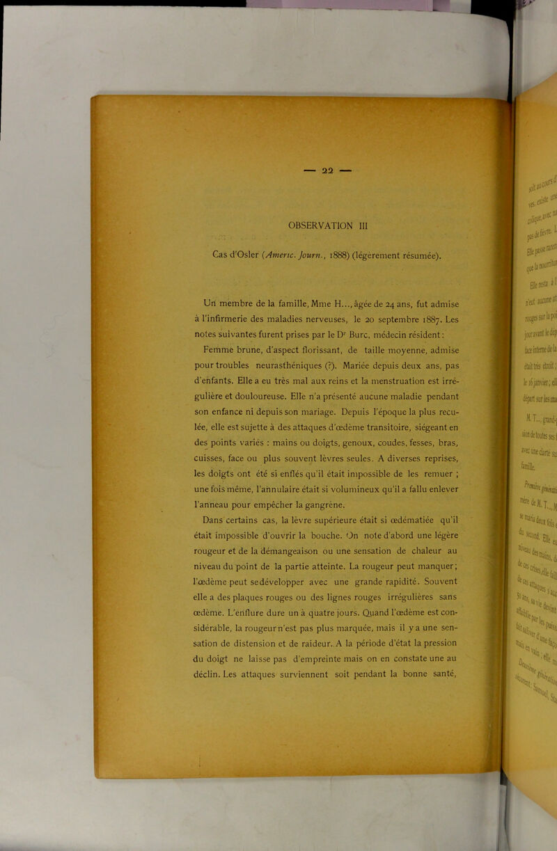 Cas d’Osler {Amène. Journ., 1888) (légèrement résumée). Un membre de la famille, Mme H..., âgée de 24 ans, fut admise à l’infirmerie des maladies nerveuses, le 20 septembre 1887. Les notes suivantes furent prises par le D‘‘ Bure, médecin résident : Fernme brune, d’aspect florissant, de taille moyenne, admise pour troubles neurasthéniques (?). Mariée depuis deux ans, pas d’enfants. Elle a eu très mal aux reins et la menstruation est irré- gulière et douloureuse. Elle n’a présenté aucune maladie pendant son enfance ni depuis son mariage. Depuis l’époque la plus recu- lée, elle est sujette à des attaques d’œdème transitoire, siégeant en des points variés : mains ou doigts, genoux, coudes, fesses, bras, cuisses, face ou plus souvent lèvres seules. A diverses reprises, les doigts ont été si enflés qu’il était impossible de les remuer ; une fois même, l’annulaire était si volumineux qu’il a fallu enlever l’anneau pour empêcher la gangrène. Dans certains cas, la lèvre supérieure était si œdématiée qu’il était impossible d’ouvrir la bouche. On note d’abord une légère rougeur et de la démangeaison ou une sensation de chaleur au niveau du point de la partie atteinte. La rougeur peut manquer; l’œdème peut se développer avec une grande rapidité. Souvent elle a des plaques rouges ou des lignes rouges irrégulières sans œdème. L’ériflure dure un à quatre jours. Quand l’œdème est con- sidérable, la rougeur n’est pas plus marquée, mais il y a une sen- sation de distension et de raideur. A la période d’état la pression du doigt ne laisse pas d’empreinte mais on en constate une au déclin. Les attaques surviennent soit pendant la bonne santé.