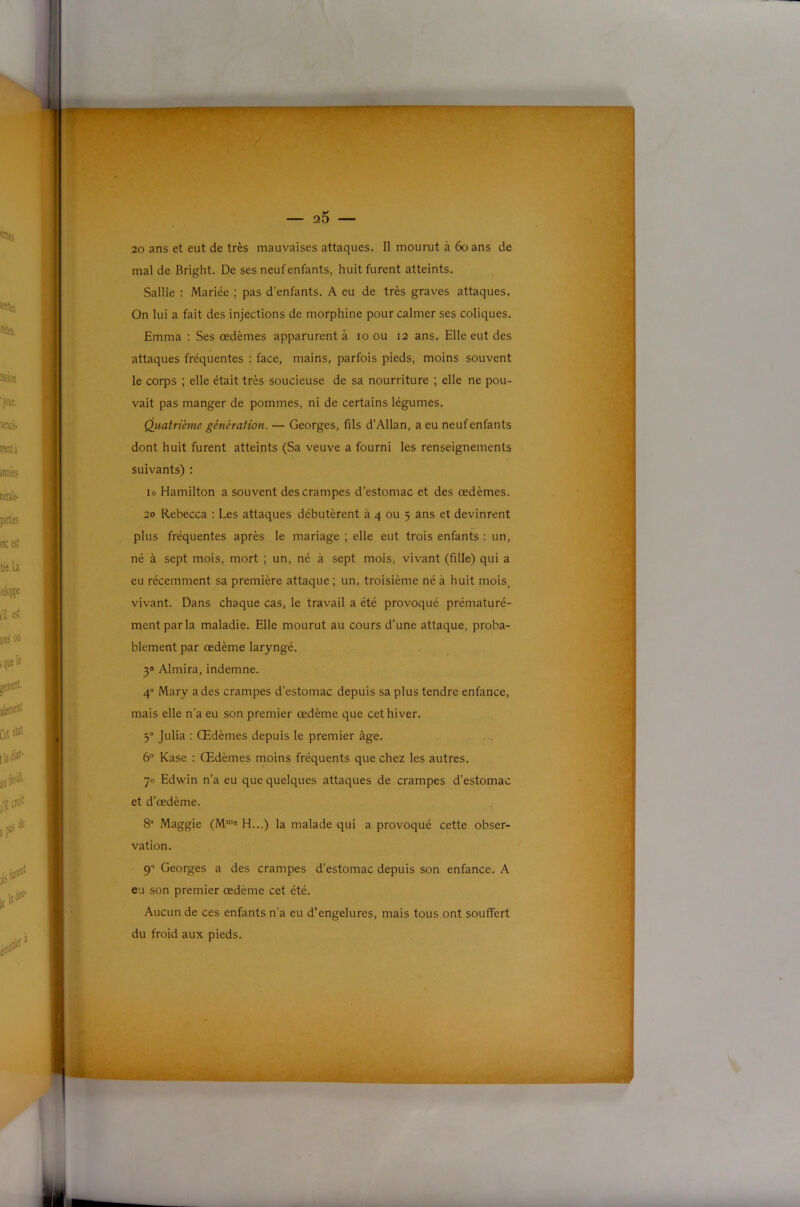 i l) c t J — a5 — 20 ans et eut de très mauvaises attaques. Il mourut à 6oans de mal de Bright. De ses neuf enfants, huit furent atteints. Sallie : Mariée ; pas d’enfants. A eu de très graves attaques. On lui a fait des injections de morphine pour calmer ses coliques. Emma : Ses œdèmes apparurent â lo ou 12 ans. Elle eut des j j attaques fréquentes : face, mains, parfois pieds, moins souvent î le corps ; elle était très soucieuse de sa nourriture ; elle ne pou- I vait pas manger de pommes, ni de certains légumes, r Qiiatrième génération. — Georges, fils d’Allan, a eu neuf enfants dont huit furent atteints (Sa veuve a fourni les renseignements 1 suivants) ; r lo Hamilton a souvent des crampes d'estomac et des œdèmes. 20 Rebecca : Les attaques débutèrent à 4 ou 5 ans et devinrent plus fréquentes après le mariage ; elle eut trois enfants : un, i né à sept mois, mort ; un, né à sept mois, vivant (fille) qui a eu récemment sa première attaque ; un, troisième né à huit mois, vivant. Dans chaque cas, le travail a été provoqué prématuré- I ment par la maladie. Elle mourut au cours d’une attaque, proba- blement par œdème laryngé, i 30 Almira, indemne. 4 Mary a des crampes d’estomac depuis sa plus tendre enfance, mais elle n’a eu son premier œdème que cet hiver. 5° Julia : Œdèmes depuis le premier âge. ■ 6° Kase : Œdèmes moins fréquents que chez les autres. ' w 70 Edwin n’a eu que quelques attaques de crampes d’estomac ' et d’œdème. 8“ Maggie (M'e H...) la malade qui a provoqué cette obser- |S^ vation. ■ 9’ Georges a des crampes d’estomac depuis son enfance. A eu son premier œdème cet été. Aucun de ces enfants n’a eu d’engelures, mais tous ont souffert 1 M du froid aux pieds.