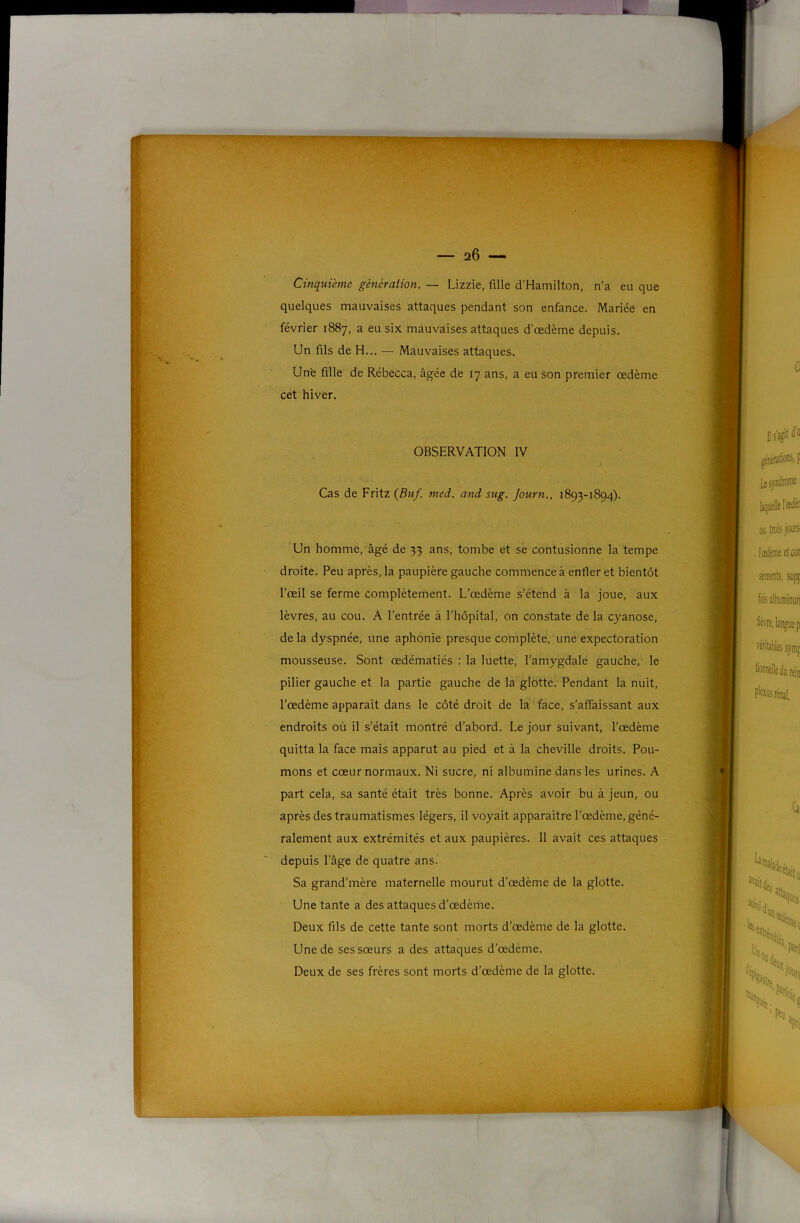 Cinquième génération. — Lizzie, fille d’Hamilton, n’a eu que quelques mauvaises attaques pendant son enfance. Mariée en février 1887, a eu six mauvaises attaques d’œdème depuis. Un fils de H... — Mauvaises attaques. Une fille de Rébecca, âgée de 17 ans, a eu son premier œdème cet hiver. Cas de Fritz (JBuf. med. and sug. Journ., 1893-1894). Un homme, âgé de 33 ans, tombe et se contusionne la tempe droite. Peu après, la paupière gauche commence à enfler et bientôt l’œil se ferme complètement. L’œdème s’étend à la joue, aux lèvres, au cou. A l’entrée â l’hôpital, on constate de la cyanose, de la dyspnée, une aphonie presque complète, une expectoration mousseuse. Sont œdématiés ; la luette, l’amygdale gauche, le pilier gauche et la partie gauche de la glotte. Pendant la nuit, l'œdème apparaît dans le côté droit de la face, s’affaissant aux endroits où il s’était montré d’abord. Le jour suivant, l’œdème quitta la face mais apparut au pied et â la cheville droits. Pou- mons et cœur normaux. Ni sucre, ni albumine dans les urines. A part cela, sa santé était très bonne. Après avoir bu à jeun, ou après des traumatismes légers, il voyait apparaître l’œdème, géné- depuis l’âge de quatre ans. Sa grand’mère maternelle mourut d’œdème de la glotte. Une tante a des attaques d’œdème. Deux fils de cette tante sont morts d’œdème de la glotte. Une de ses sœurs a des attaques d’œdème. Deux de ses frères sont morts d’œdème de la glotte.