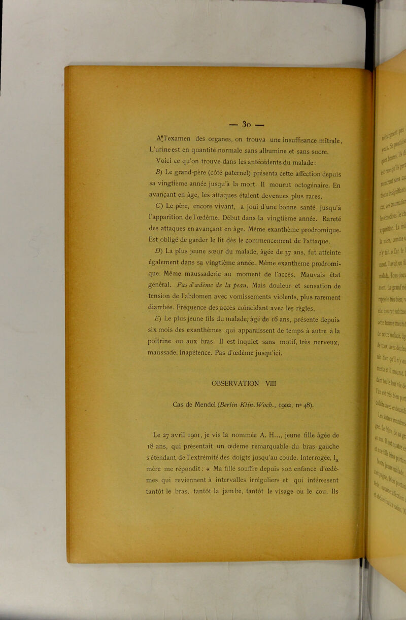 AM’examen des organes, on trouva une insuffisance mitrale. L’urine est en quantité normale sans albumine et sans sucre. Voici ce qu’on trouve dans les antécédents du malade: B) Le grand-père (côté paternel) présenta cette affection depuis sa vingtième année jusqu’à la mort. 11 mourut octogénaire. En avançant en âge, les attaques étaient devenues plus rares. C) Le père, encore vivant, a joui d’une bonne santé jusqu’à 1 apparition de l’œdème. Début dans la vingtième année. Rareté des attaques en avançant en âge. Même exanthème prodromique. Est obligé de garder le lit dès le commencement de l’attaque. D) La plus jeune sœur du malade, âgée de 37 ans, fut atteinte également dans sa vingtième année. Même exanthème prodromi- que. Même maussaderie au moment de l’accès. Mauvais état général. Pas d’œdème de la peau. Mais douleur et sensation de tension de l’abdomen avec vomissements violents, plus rarement diarrhée. Fréquence des accès coïncidant avec les règles. E) Le plus jeune fils du malade, âgé de 16 ans, présente depuis six mois des exanthèmes qui apparaissent de temps à autre â la poitrine ou aux bras. 11 est inquiet sans motif, très nerveux, maussade. Inapétence. Pas d’œdème jusqu’ici. OBSERVATION VllI Cas de Mendel {Berlin Klin. ÎVoch., 1902, n» 48). Le 27 avril 1901, je vis la nommée A. H..., jeune fille âgée de 18 ans, qui présentait un œdème remarquable du bras gauche s’étendant de l’extrémité des doigts jusqu’au coude. Interrogée, 1^ mère me répondit : « Ma fille souffre depuis son enfance d’œdè- mes qui reviennent à intervalles irréguliers et qui intéressent tantôt le bras, tantôt la jambe, tantôt le visage ou le cou. Ils ■A-W.
