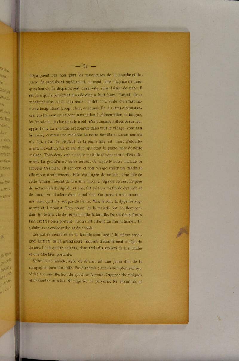I n’épargnent pas non plus les muqueuses de la bouche et des yeux. Se produisant rapidement, souvent dans l’espace de quel- ques heures, ils disparaissent aussi vite, sans laisser de trace. 11 est rare qu’ils persistent plus de cinq à huit jours. Tantôt, ils se montrent sans cause apparente : tantôt, à la suite d’un trauma- tisme insignifiant (coup, choc, coupure). En d’autres circonstan- ces, ces traumatismes sont sans action. L’alimentation, la fatigue, les émotions, le chaud ou le froid, n’ont aucune influence sur leur apparition. La maladie est connue dans tout le village, continua la mère, comme une maladie de notre famille et aucun remède n’y fait. » Car le bisaïeul de la jeune fille est mort d’étouffe- ment. 11 avait un fils et une fille, qui était la grand’mère de notre malade. Tous deux ont eu cette maladie et sont morts d’étouffe- ment. La grand’mère entre autres, de laquelle notre malade se rappelle très bien, vit son cou et son visage enfler un matin et elle mourut subitement. Elle était âgée de 66 ans. Une fille de cette femme mourut de la même façon à l'âge de 22 ans. Le père de notre malade, âgé de 33 ans, fut pris un matin de dyspnée et de toux, avec douleur dans la poitrine. On pensa à une pneumo- nie bien qu’il n’y eut pas de fièvre. Mais le soir, la dypsnée aug- menta et il mourut. Deux sœurs de la malade ont souffert pen- dant toute leur vie de cette maladie de famille. De ses deux frères ^ l’un est très bien portant; l’autre est atteint de rhumatisme arti- 1 culaite avec endocardite et de chorée. K Les autres membres de la famille sont logés à la même ensei- © gne. Le frère de sa grand’mère mourut d’étouffement à l’âge de 40 ans. 11 eut quatre enfants, dont trois fils atteints de la maladie I et une fille bien portante. Notre jeune malade, âgée de 18 ans, est une jeune fille de la campagne, bien portante. Pas d’anémie ; aucun symptôme d’hys- térie; aucune affection du système nerveux. Organes thoraciques et abdominaux sains. Ni oligurie, ni polyurie. Ni albumine, ni I. L
