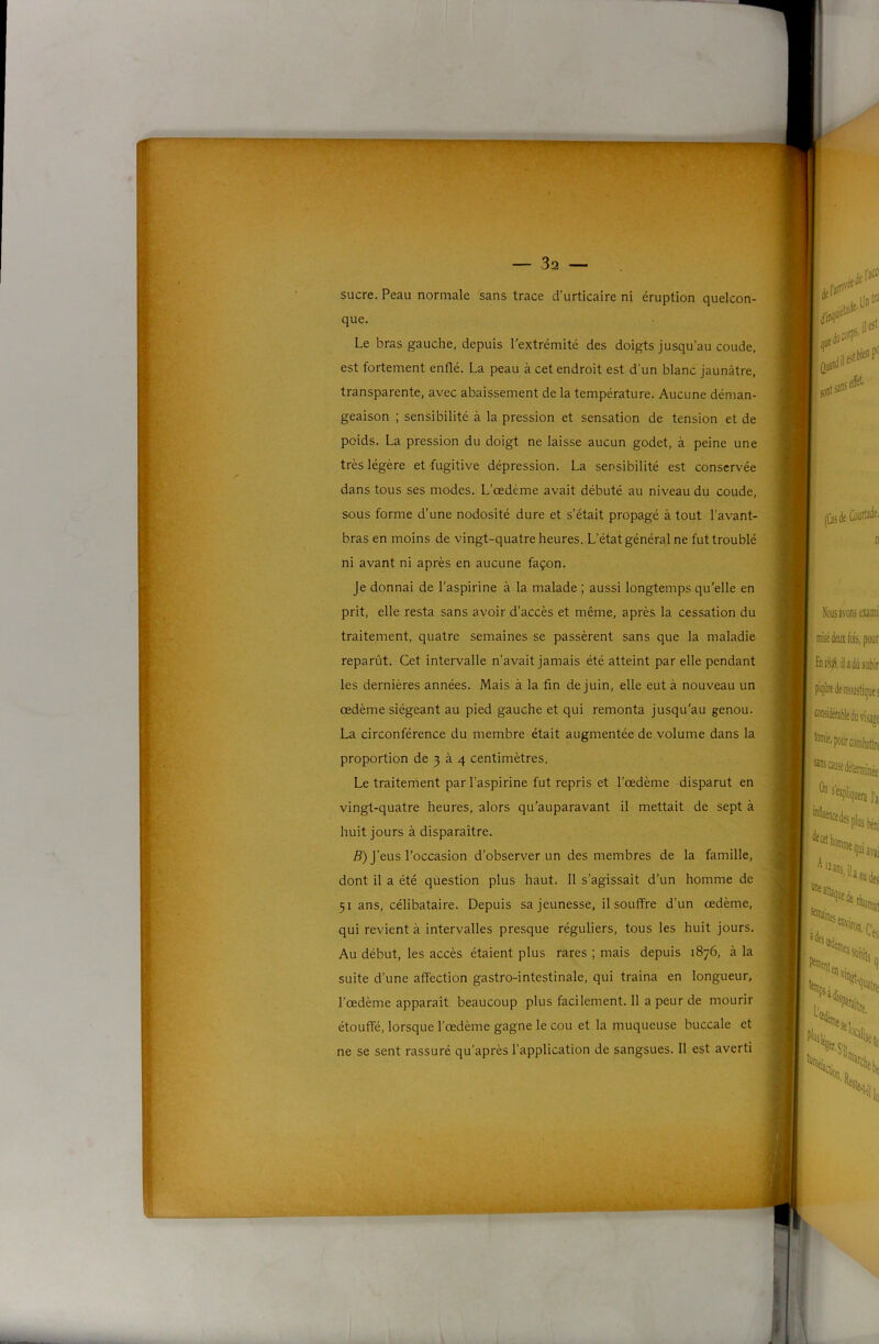 sucre. Peau normale sans trace d’urticaire ni éruption quelcon- que. Le bras gauche, depuis l'extrémité des doigts jusqu’au coude, est fortement enflé. La peau à cet endroit est d’un blanc Jaunâtre, transparente, avec abaissement de la température. Aucune déman- geaison ; sensibilité à la pression et sensation de tension et de poids. La pression du doigt ne laisse aucun godet, à peine une très légère et fugitive dépression. La sensibilité est conservée dans tous ses modes. L’œdème avait débuté au niveau du coude, sous forme d’une nodosité dure et s’était propagé à tout l’avant- bras en moins de vingt-quatre heures. L’état général ne fut troublé ni avant ni après en aucune façon. je donnai de l’aspirine à la malade ; aussi longtemps qu'elle en prit, elle resta sans avoir d’accès et même, après la cessation du traitement, quatre semaines se passèrent sans que la maladie reparût. Cet intervalle n’avait jamais été atteint par elle pendant les dernières années. Mais à la fin de juin, elle eut à nouveau un œdème siégeant au pied gauche et qui remonta jusqu'au genou. La circonférence du membre était augmentée de volume dans la proportion de 3 à 4 centimètres. Le traitement par l’aspirine fut repris et l’œdème disparut en vingt-quatre heures, alors qu’auparavant il mettait de sept à huit jours à disparaître. 5) j’eus l’occasion d’observer un des membres de la famille, dont il a été question plus haut. 11 s’agissait d’un homme de 51 ans, célibataire. Depuis sa jeunesse, il souffre d’un œdème, qui revient à intervalles presque réguliers, tous les huit jours. Au début, les accès étaient plus rares ; mais depuis 1876, à la suite d’une affection gastro-intestinale, qui traîna en longueur, l’œdème apparaît beaucoup plus facilement. 11 a peur de mourir étouffé, lorsque l’œdème gagne le cou et la muqueuse buccale et ne se sent rassuré qu’après l’application de sangsues. 11 est averti I