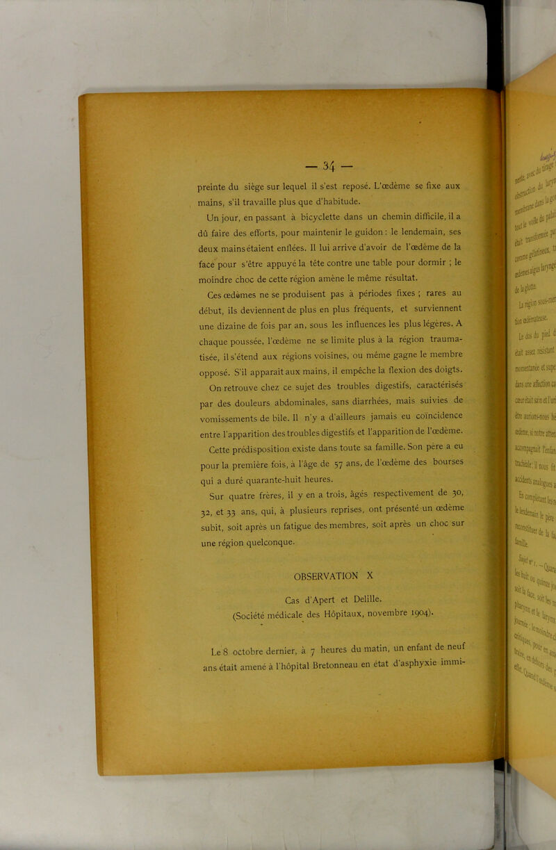 'P Pf9 - 34 - preinte du siège sur lequel il s’est reposé. L’œdème se fixe aux mains, s’il travaille plus que d’habitude. Un jour, en passant à bicyclette dans un chemin difficile, il a dû faire des efforts, pour maintenir le guidon : le lendemain, ses deux mains étaient enflées. 11 lui arrive d’avoir de l’œdème de la face pour s'être appuyé la tête contre une table pour dormir ; le moindre choc de cette région amène le même résultat. Ces œdèmes ne se produisent pas à périodes fixes ■; rares au début, ils deviennent de plus en plus fréquents, et surviennent une dizaine de fois par an, sous les influences les plus légères. A chaque poussée, l’œdème ne se limite plus à la région trauma- tisée, il s’étend aux régions voisines, ou même gagne le membre opposé. S’il apparaît aux mains, il empêche la flexion des doigts. On retrouve chez ce sujet des troubles digestifs, caractérisés par des douleurs abdominales, sans diarrhées, mais suivies de vomissements de bile. 11 n’y a d ailleurs jamais eu coïncidence entre l’apparition des troubles digestifs et 1 apparition de 1 œdème. Cette prédisposition existe dans toute sa famille. Son père a eu pour la première fois, à l’âge de 57 ans, de 1 œdème des bourses qui a duré quarante-huit heures. Sur quatre frères, il y en a trois, âgés respectivement de 30» 32, et 33 ans, qui, à plusieurs reprises, ont présenté un œdème subit, soit après un fatigue des membres, soit après un choc sur une région quelconque. OBSERVATION X Cas d’Apert et Delille. (Société médicale des Hôpitaux, novembre 1904). Le 8 octobre dernier, à 7 heures du matin, un enfant de neuf ans était amené à l'hôpital Bretonneau en état d'asphyxie immi-