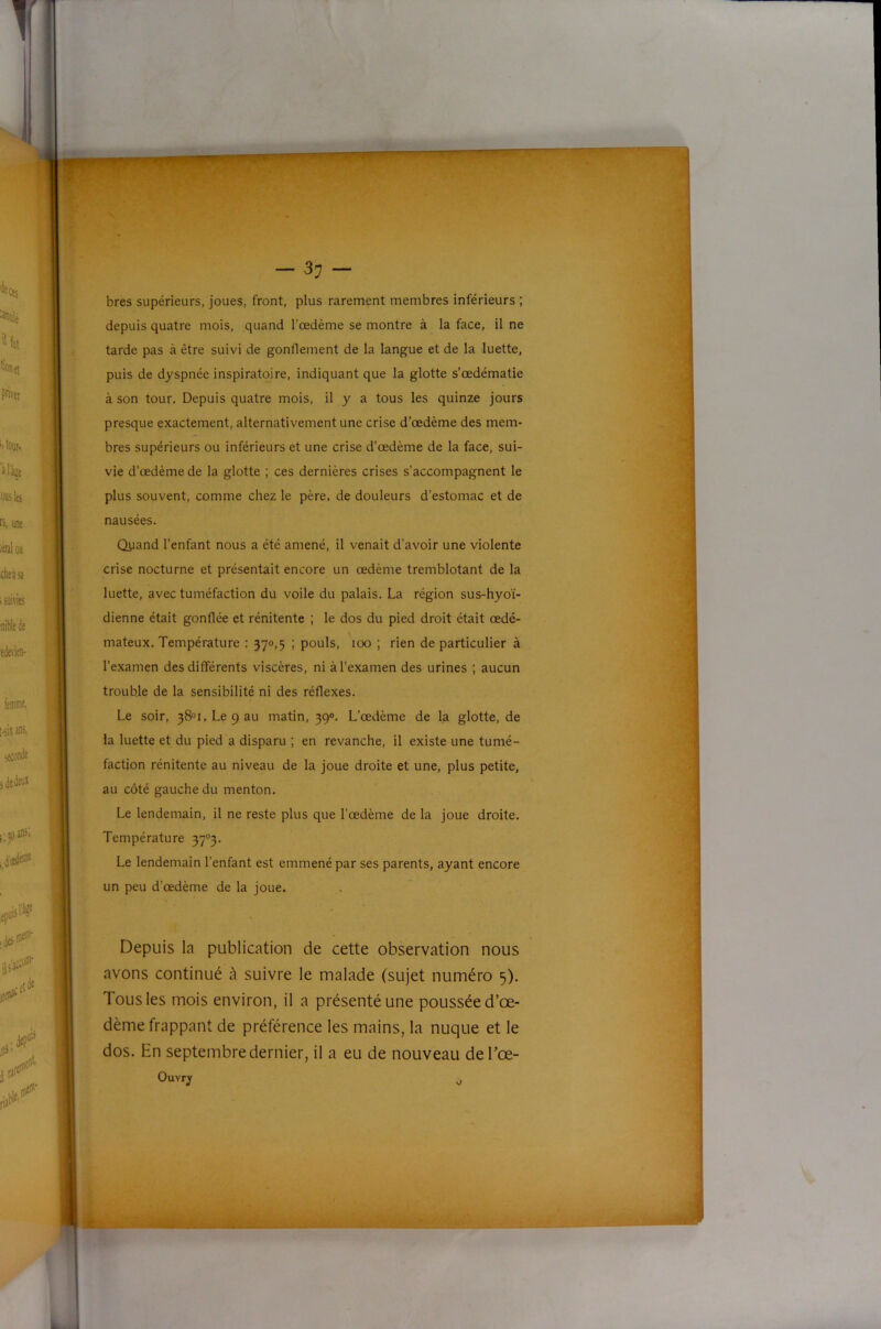 bres supérieurs, joues, front, plus rarement membres inférieurs ; depuis quatre mois, quand l’œdème se montre à la face, il ne tarde pas à être suivi de gonflement de la langue et de la luette, puis de dyspnée inspiratoire, indiquant que la glotte s’œdématie à son tour. Depuis quatre mois, il y a tous les quinze jours presque exactement, alternativement une crise d’œdème des mem- bres supérieurs ou inférieurs et une crise d’œdème de la face, sui- vie d’œdème de la glotte ; ces dernières crises s’accompagnent le plus souvent, comme chez le père, de douleurs d’estomac et de nausées. Quand l’enfant nous a été amené, il venait d’avoir une violente crise nocturne et présentait encore un œdème tremblotant de la luette, avec tuméfaction du voile du palais. La région sus-hyoï- dienne était gonflée et rénitente ; le dos du pied droit était œdé- mateux. Température : 370,5 ; pouls, 100 ; rien de particulier à l’examen des différents viscères, ni à l’examen des urines ; aucun trouble de la sensibilité ni des réflexes. Le soir, 38®!, Le 9 au matin, 39». L’œdème de la glotte, de la luette et du pied a disparu ; en revanche, il existe une tumé- faction rénitente au niveau de la joue droite et une, plus petite, au côté gauche du menton. Le lendemain, il ne reste plus que l’œdème de la joue droite. Température 37®3. Le lendemain l’enfant est emmené par ses parents, ayant encore un peu d’œdème de la joue. Depuis la publication de cette observation nous avons continué à suivre le malade (sujet numéro 5). Tous les mois environ, il a présenté une poussée d’œ- dème frappant de préférence les mains, la nuque et le dos. En septembre dernier, il a eu de nouveau de Tœ-