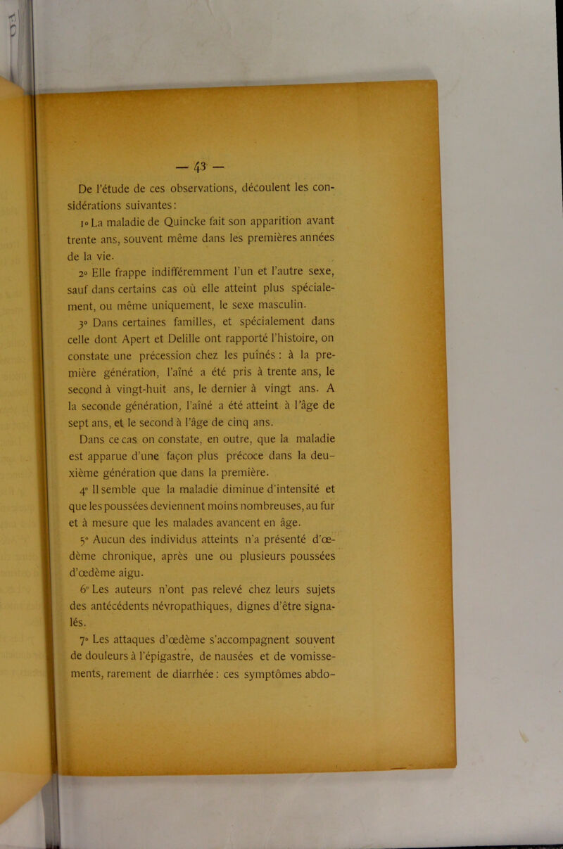 De l’étude de ces observations, découlent les con- sidérations suivantes: 10 La maladie de Quincke fait son apparition avant trente ans, souvent même dans les premières années de la vie. 2° Elle frappe indifféremment l’un et l’autre sexe, sauf dans certains cas où elle atteint plus spéciale- ment, ou même uniquement, le sexe masculin. 30 Dans certaines familles, et spécialement dans celle dont Apert et Delille ont rapporté l’histoire, on constate une précession chez les puînés : à la pre- mière génération, l’aîné a été pris à trente ans, le second à vingt-huit ans, le dernier à vingt ans. A la seconde génération, l’aîné a été atteint à Tâge de sept ans, et le second à l’âge de cinq ans. Dans ce cas on constate, en outre, que la maladie est apparue d’une façon plus précoce dans la deu- xième génération que dans la première. 4® 11 semble que la maladie diminue d’intensité et que les poussées deviennent moins nombreuses, au fur et à mesure que les malades avancent en âge. 5® Aucun des individus atteints n’a présenté d’œ- dème chronique, après une ou plusieurs poussées d’œdème aigu. 6” Les auteurs n’ont pas relevé chez leurs sujets des antécédents névropathiques, dignes d’être signa- lés. 7® Les attaques d’œdème s’accompagnent souvent « de douleurs à l’épigastre, de nausées et de vomisse- ments, rarement de diarrhée : ces symptômes abdo-