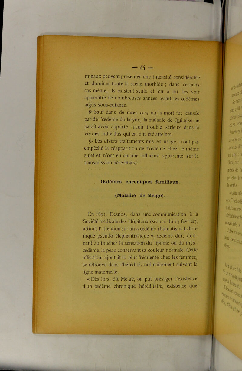 “44- minaux peuvent présenter une intensité considérable et dominer toute la scène morbide ; dans certains cas même, ils existent seuls et on a pu les voir apparaître de nombreuses années avant les oedèmes aigus sous-cutanés. 8 Sauf dans de rares cas, où la mort fut causée par de l’œdème du larynx, la maladie de Quincke ne paraît avoir apporté aucun trouble sérieux dans la vie des individus qui en ont été atteints. 9» Les divers traitements mis en usage, n’ont pas empêché la réapparition de l’œdème chez le même sujet et n’ont eu aucune influence apparente sur la transmission héréditaire. Œdèmes chroniques familiaux. (Maladie de Meige). En 1891, Desnos, dans une communication à la Société médicale des Hôpitaux (séance du 13 février), attirait l’attention sur un « œdème rhumatismal chro- nique pseudo-éléphantiasique », œdème dur, don- nant au toucher la sensation du lipome ou du myx- œdème, la peau conservant sa couleur normale. Cette affection, ajoutait-il, plus fréquente chez les femmes, se retrouve dans l’hérédité, ordinairement suivant la ligne maternelle. « Dès lors, dit Meige, on put présager l’existence d’un œdème chronique héréditaire, existence que