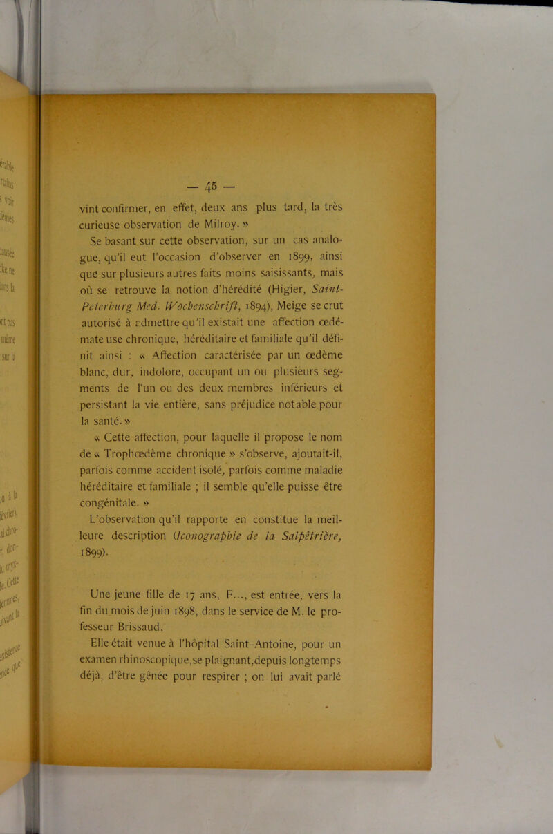 vint confirmer, en effet, deux ans plus tard, la très curieuse observation de Milroy. » Se basant sur cette observation, sur un cas analo- gue, qu’il eut l’occasion d’observer en 1899, ainsi que sur plusieurs autres faits moins saisissants^ mais où se retrouve la notion d’hérédité (Higier, Saint- Peterburg Med. Wochenschrift, 1894), Meige se crut autorisé à admettre qu'il existait une affection œdé- mateuse chronique, héréditaire et familiale qu'il défi- nit ainsi : « Affection caractérisée par un oedème blanc, dur. indolore, occupant un ou plusieurs seg- ments de l’un ou des deux membres inférieurs et persistant la vie entière, sans préjudice notable pour la santé. s> « Cette affection, pour laquelle il propose le nom de« Trophœdème chronique » s’observe, ajoutait-il, parfois comme accident isolée parfois comme maladie héréditaire et familiale ; il semble qu’elle puisse être congénitale. » L’observation qu’il rapporte en constitue la meil- leure description {Iconographie de la Salpêtrière, 1899). Une jeune fille de 17 ans, F..., est entrée, vers la fin du mois de juin 1898, dans le service de M. le pro- fesseur Brissaud. Elle était venue à l’hôpital Saint-Antoine, pour un examen rhinoscopique,se plaignant,depuis longtemps déjà, d’être gênée pour respirer ; on lui avait parlé