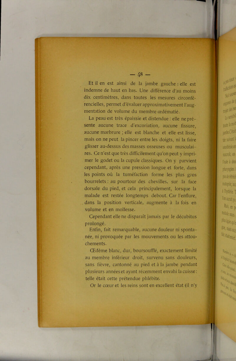 Et il en est ainsi de la jambe gauche : elle est indemne de haut en bas. Une différence d’au moins dix centimètres, dans toutes les mesures circonfé- rencielles^ permet d’évaluer approximativement l’aug- mentation de volume du membre œdématié. La peau est très épaissie et distendue : elle ne pré- sente aucune trace d’excoriation, aucune fissure, aucune marbrure ; elle est blanche et elle est lisse, mais on ne peut la pincer entre les doigts, ni la faire glisser au-dessus des masses osseuses ou musculai- res. Ce n’est que très difficilement qu’on peut y impri- mer le godet ou la cupule classiques. On y parvient cependant, après une pression longue et forte, dans les points où la tuméfaction forme les plus gros bourrelets : au pourtour des chevilles, sur la face dorsale du pied, et cela principalement, lorsque la malade est restée longtemps debout. Car l’enflure, dans la position verticale, augmente à la fois en volume et en mollesse. Cependant elle ne disparaît jamais par le décubitus prolongé. née, ni provoquée par les mouvements ou les attou- au membre inférieur droit, survenu sans douleurs, sans fièvre, cantonné au pied et à la jambe pendant plusieurs années et ayant récemment envahi la cuisse: telle était cette prétendue phlébite. Or le cœur et les reins sont en excellent état (il n’y Enfin, fait remarquable, aucune douleur ni sponta- J chements. Œdème blanc, dur, boursoufflé, exactement limité