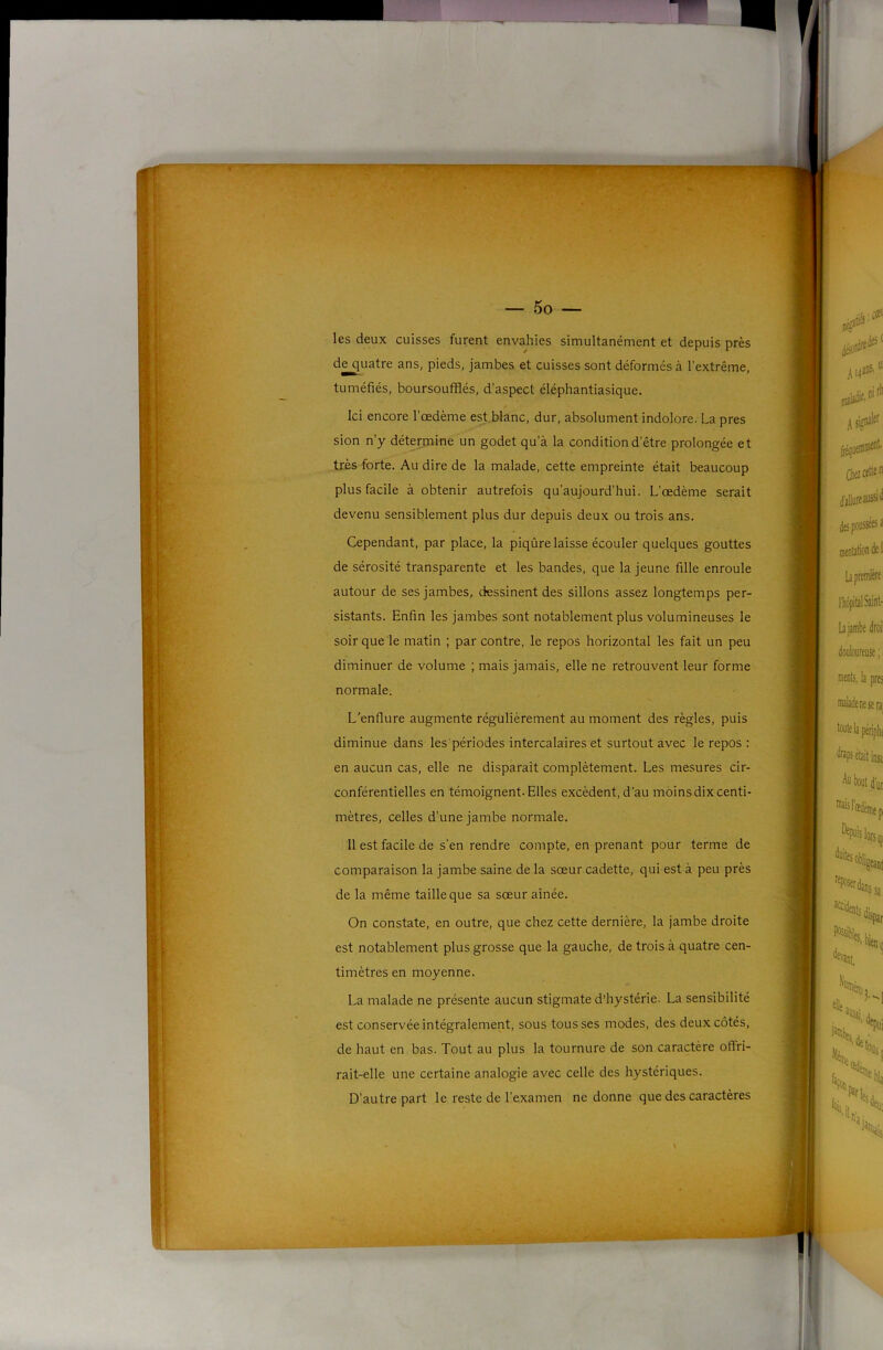 — 5o — les deux cuisses furent envahies simultanément et depuis près de^uatre ans, pieds, jambes et cuisses sont déformés à l’extrême, tuméfiés, boursoufflés, d’aspect éléphantiasique. Ici encore l’œdème est.blanc, dur, absolument indolore. La près sion n’y détermine un godet qu’à la condition d’être prolongée et très forte. Au dire de la malade, cette empreinte était beaucoup plus facile à obtenir autrefois qu’aujourd’hui. L’œdème serait devenu sensiblement plus dur depuis deux ou trois ans. Cependant, par place, la piqûre laisse écouler quelques gouttes de sérosité transparente et les bandes, que la jeune fille enroule autour de ses jambes, dessinent des sillons assez longtemps per- sistants. Enfin les jambes sont notablement plus volumineuses le soir que le matin ; par contre, le repos horizontal les fait un peu diminuer de volume ; mais jamais, elle ne retrouvent leur forme normale. L'enflure augmente régulièrement au moment des règles, puis diminue dans les'périodes intercalaires et surtout avec le repos : en aucun cas, elle ne disparaît complètement. Les mesures cir- conférentielles en témoignent. Elles excèdent, d’au moins dix centi- mètres, celles d’une jambe normale. 11 est facile de s'en rendre compte, en prenant pour terme de comparaison la jambe saine de la sœur cadette, qui est à peu près de la même taille que sa sœur aînée. On constate, en outre, que chez cette dernière, la jambe droite est notablement plus grosse que la gauche, de trois à quatre cen- timètres en moyenne. La malade ne présente aucun stigmate d’hystérie. La sensibilité est conservée intégralement, sous tousses modes, des deux côtés, de haut en bas. Tout au plus la tournure de son caractère offri- rait-elle une certaine analogie avec celle des hystériques. D’autre part le reste de l’examen ne donne que des caractères -V