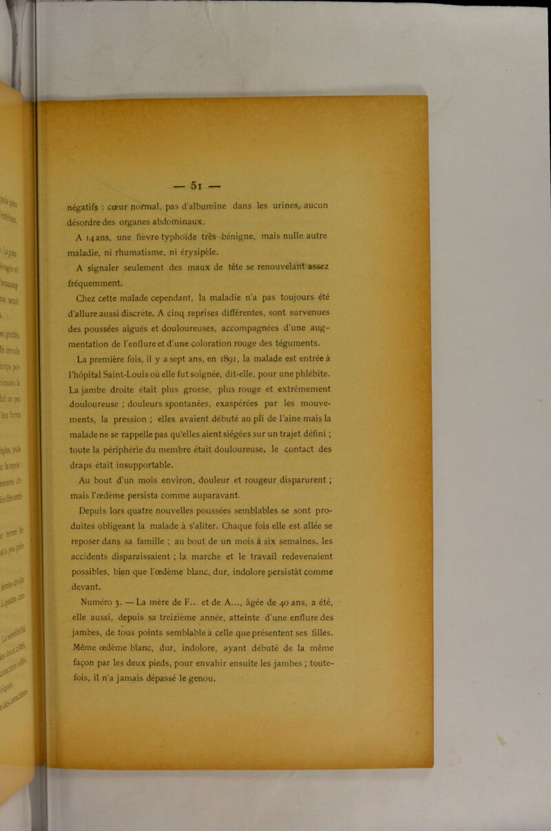 négatifs : cœur normal, pas d’albumine dans les urines, aucun désordre des organes abdominaux. A 14 ans, une fièvre typhoïde très bénigne, mais nulle autre maladie, ni rhumatisme, ni érysipèle. A signaler seulement des maux de tête se renouvelant assez fréquemment. Chez cette malade cependant, la maladie n’a pas toujours été d’allure aussi discrète. A cinq reprises différentes, sont survenues des poussées aiguës et douloureuses, accompagnées d’une aug- mentation de l’enflure et d’une coloration rouge des téguments. La première fois, il y a sept ans, en 1891, la malade est entrée à l’hôpital Saint-Louis où elle fut soignée, dit-elle, pour une phlébite, La jambe droite était plus grosse, plus rouge et extrêmement douloureuse ; douleurs spontanées, exaspérées par les mouve- ments, la pression ; elles avaient débuté au pli de l’aine mais la malade ne se rappelle pas qu’elles aient siégées sur un trajet défini ; toute la périphérie du membre était douloureuse, le contact des draps était insupportable. Au bout d’un mois environ, douleur et rougeur disparurent ; mais l’œdème persista comme auparavant. Depuis lors quatre nouvelles poussées semblables se sont pro- duites obligeant la malade à s’aliter. Chaque fois elle est allée se reposer dans sa famille ; au bout de un mois à six semaines, les accidents disparaissaient ; la marche et le travail redevenaient possibles, bien que l’œdème blanc, dur, indolore persistât comme devant. Numéro 3. — La mère de F... et de A..., âgée de 40 ans, a été, elle aussi, depuis sa treizième année, atteinte d’une enflure des jambes, de tous points semblable à celle que présentent ses filles. Même œdème blanc, dur, indolore, ayant débuté de la même façon par les deux pieds, pour envahir ensuite les jambes ; toute- fois, il n’a jamais dépassé le genou.