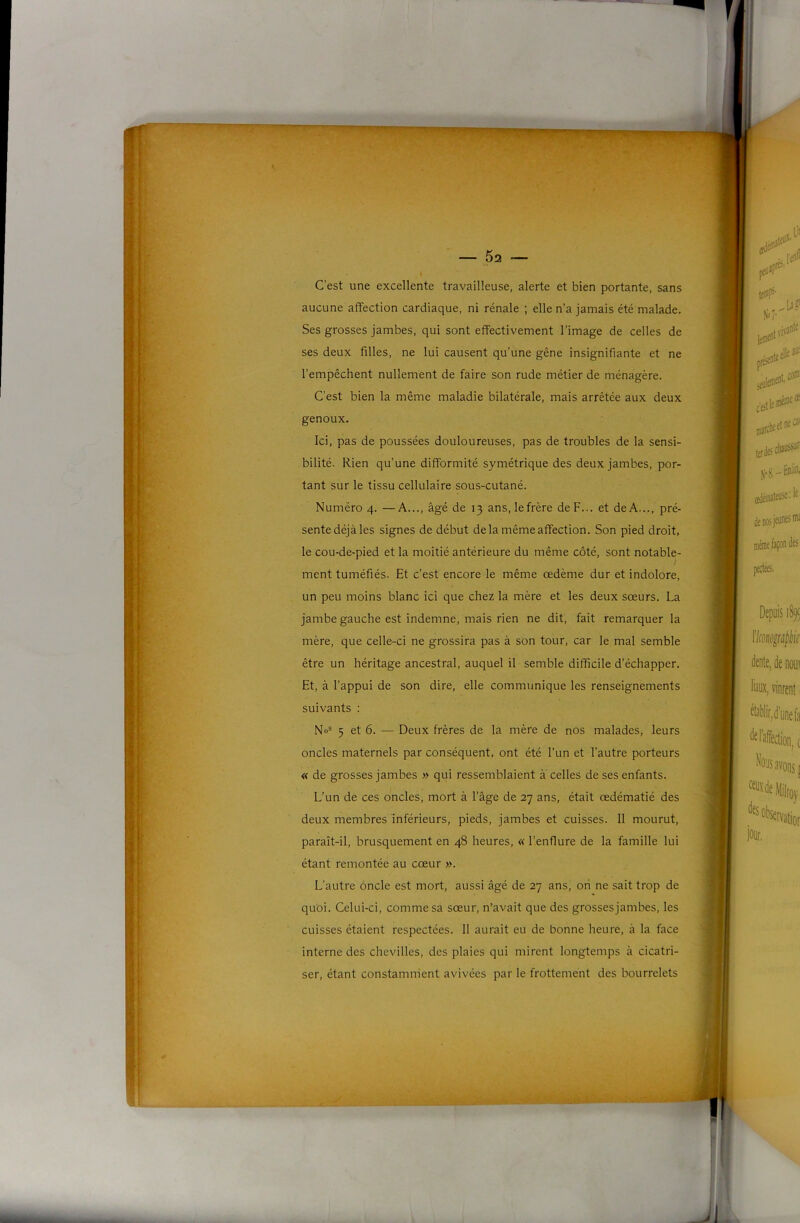 5î2 Cest une excellente travailleuse, alerte et bien portante, sans aucune affection cardiaque, ni rénale ; elle n’a jamais été malade. Ses grosses Jambes, qui sont effectivement l’image de celles de ses deux filles, ne lui causent qu’une gêne insignifiante et ne l’empêchent nullement de faire son rude métier de ménagère. C’est bien la même maladie bilatérale, mais arrêtée aux deux genoux. Ici, pas de poussées douloureuses, pas de troubles de la sensi- bilité. Rien qu’une difformité symétrique des deux jambes, por- tant sur le tissu cellulaire sous-cutané. Numéro 4. —A..., âgé de 13 ans, le frère de F... et de A..., pré- sente déjà les signes de début delà même affection. Son pied droit, le cou-de-pied et la moitié antérieure du même côté, sont notable- ment tuméfiés. Et c’est encore le même œdème dur et indolore, un peu moins blanc ici que chez la mère et les deux sœurs. La jambe gauche est indemne, mais rien ne dit, fait remarquer la mère, que celle-ci ne grossira pas à son tour, car le mal semble être un héritage ancestral, auquel il semble difficile d’échapper. Et, à l’appui de son dire, elle communique les renseignements suivants : No= 5 et 6. — Deux frères de la mère de nos malades, leurs oncles maternels par conséquent, ont été l’un et l’autre porteurs « de grosses jambes » qui ressemblaient a celles de ses enfants. L’un de ces oncles, mort à l’âge de 27 ans, était œdématié des deux membres inférieurs, pieds, jambes et cuisses. 11 mourut, paraît-il, brusquement en 48 heures, « l’enflure de la famille lui étant remontée au cœur ». L’autre oncle est mort, aussi âgé de 27 ans, ori ne sait trop de quoi. Celui-ci, comme sa sœur, n’avait que des grossesjambes, les cuisses étaient respectées. 11 aurait eu de bonne heure, à la face interne des chevilles, des plaies qui mirent longtemps à cicatri- ser, étant constamment avivées par le frottement des bourrelets