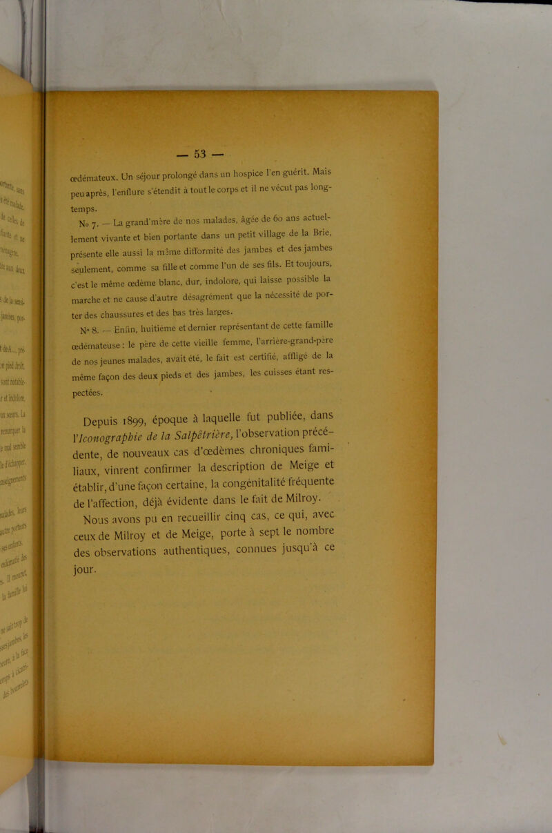 ■■I T — 53 — œdémateux. Un séjour prolongé dans un hospice l’en guérit. Mais peu après, l’enflure s’étendit à tout le corps et il ne vécut pas long- temps. No 7. — La grand’mère de nos malades, âgée de 60 ans actuel- lement vivante et bien portante dans un petit village de la Brie, présente elle aussi la même difformité des jambes et des jambes seulement, comme sa fille et comme l’un de ses fils. Et toujours, c’est le même œdème blanc, dur, indolore, qui laisse possible la marche et ne cause d’autre désagrément que la nécessité de por- ter des chaussures et des bas très larges. N 8. — Enfin, huitième et dernier représentant de cette famille œdémateuse : le père de cette vieille femme, l’arrière-grand-père de nos jeunes malades, avait été, le fait est certifié, affligé de la même façon des deux pieds et des jambes, les cuisses étant res- pectées. Depuis 1899, époque à laquelle fut publiée, dans VIconographie d.e la Salpêtrière, l’observation précé- dente, de nouveaux cas d’œdèmes chroniques fami- liaux, vinrent confirmer la description de Meige et établir, d’une façon certaine, la congénitalité fréquente de l’affection, déjà évidente dans le fait de Milroy. Nous avons pu en recueillir cinq cas, ce qui, avec ceux de Milroy et de Meige, porte à sept le nombre des observations authentiques, connues jusqu’à ce jour.