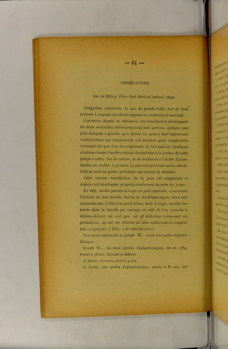 Cas de Milroy {New-York Medical Journal, 1892). Clergyman américain, 31 ans, de grande taille, fort et bien” portant. L'examen des divers organes ne révèle rien d’anormal. 11 présente, depuis sa naissance, une tuméfaction enveloppant les deux extrémités inférieures jusqu’aux genoux, quelque peu plus marquée à gauche qu’à droite. La peau y était légèrement rosée (couleur qui disparaissait à la pression, pour réapparaître vivement dès que l’on décomprimait) et très épaissie. Quelques cicatrices toutes blanches étaieqt disséminées à la surface de cette plaque rosâtre. Pas de varices, ni de tendances à l’ulcère. Circon- férence du mollet, 17 pouces. L& pression profonde sur la crête du tibia produit un godet, persistant une dizaine de minutes. Cette énorme tuméfaction de la peau est congénitale et depuis s’est développée proportionnellement au reste du corps. En 1883, un des parents écrivait un petit opuscule, concernant l’histoire de leur famille, établie en Amérique depuis deux cent cinquante ans. L’affection particulière, dont il s’agit, semble être entrée dans la famille par mariage en 1768. Si l’on consulte le tableau ci-joint, on voit que, sur 97 individus composant six générations, 22 ont été atteints de cette malformation congéni- tale (12 garçons, 7 filles, 3 de sexe inconnu). Une tante maternelle de Joseph W... avait une jambe éléphan- tiasique. Joseph W..., les deux jambes éléphantiasiques, né en 1784, meurt à 78 ans, laissant 9 enfants : 1° James, inconnu, mort à 4 ans ; 2® Lydia, une jambe éléphantiasique, morte à 82 ans, eut