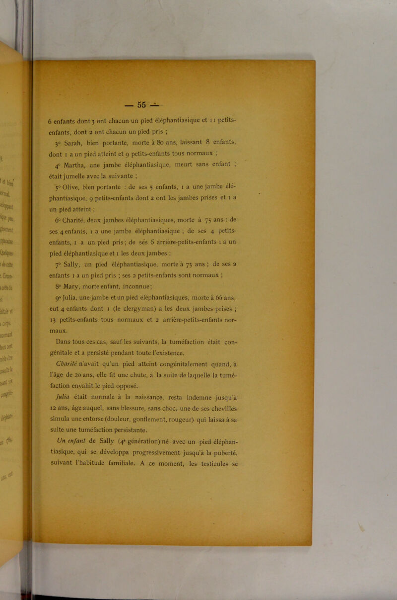 enfants, dont 2 ont chacun un pied pris ; 3° Sarah, bien portante, morte à 80 ans, laissant 8 enfants, dont I a un pied atteint et 9 petits-enfants tous normaux ; 4° Martha, une jambe éléphantiasique, meurt sans enfant ; était jumelle avec la suivante ; 5® Olive, bien portante : de ses 5 enfants, i a une jambe élé- phantiasique, 9 petits-enfants dont 2 ont les jambes prises et 1 a un pied atteint ; 6° Charité, deux jambes éléphantiasiques, morte à 75 ans : de ses 4 enfants, 1 a une jambe éléphantiasique ; de ses 4 petits- enfants, I a un pied pris; de ses 6 arrière-petits-enfants i a un pied éléphantiasique et i les deux jambes ; 7° Sally, un pied éléphantiasique, morte à 73 ans ; de ses 2 enfants i a un pied pris ; ses 2 petits-enfants sont normaux ; 8° Mary, morte enfant, inconnue; 9® Julia, une jambe et un pied éléphantiasiques, morte à 66 ans, eut 4 enfants dont i (le clergyman) a les deux jambes prises ; 13 petits-enfants tous normaux et 2 arrière-petits-enfants nor- maux. Dans tous ces cas, sauf les suivants, la tuméfaction était con- génitale et a persisté pendant toute l’existence. Charité n’avait qu’un pied atteint congénitalement quand, à l’âge de 20 ans, elle fit une chute, à la suite de laquelle la tumé- faction envahit le pied opposé. Julia était normale à la naissance, resta indemne jusqu’à 12 ans, âge auquel, sans blessure, sans choc, une de ses chevilles simula une entorse (douleur, gonflement, rougeur) qui laissa à sa suite une tuméfaction persistante. Un enfant de Sally (4® génération) né avec un pied éléphan- tiasique, qui se développa progressivement jusqu’à la puberté, suivant l'habitude familiale. A ce moment, les testicules se